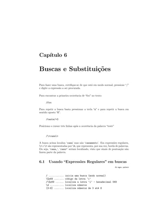 Cap´ıtulo 6
Buscas e Substitui¸c˜oes
Para fazer uma busca, certiﬁque-se de que est´a em modo normal, pressione “/”
e digite a express˜ao a ser procurada.
Para encontrar a primeira ocorrˆencia de “foo” no texto:
/foo
Para repetir a busca basta pressionar a tecla “n” e para repetir a busca em
sentido oposto “N”.
/teste/+3
Posiciona o cursor trˆes linhas ap´os a ocorrˆencia da palavra “teste”
/casa
A busca acima localiza ‘casa’ mas n˜ao ‘casamento’. Em express˜oes regulares,
 e  s˜ao representadas por b, que representa, por sua vez, borda de palavras.
Ou seja, ‘casa,‘, ‘casa!‘ seriam localizado, visto que sinais de pontua¸c˜ao n˜ao
fazem parte da palavra.
6.1 Usando “Express˜oes Regulares” em buscas
:h regex, pattern
/ ........... inicia uma busca (modo normal)
%x69 ....... c´odigo da letra ‘i’
/%x69 ...... localiza a letra ‘i’ - hexadecimal 069
d .......... localiza n´umeros
[3-8] ....... localiza n´umeros de 3 at´e 8
 