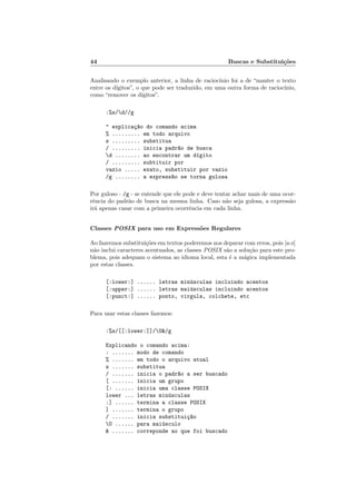 44 Buscas e Substitui¸c˜oes
Analisando o exemplo anterior, a linha de racioc´ınio foi a de “manter o texto
entre os d´ıgitos”, o que pode ser traduzido, em uma outra forma de racioc´ınio,
como “remover os d´ıgitos”.
:%s/d//g
 explica¸c~ao do comando acima
% ......... em todo arquivo
s ......... substitua
/ ......... inicia padr~ao de busca
d ........ ao encontrar um d´ıgito
/ ......... subtituir por
vazio ..... exato, substituir por vazio
/g ........ a express~ao se torna gulosa
Por guloso - /g - se entende que ele pode e deve tentar achar mais de uma ocor-
rˆencia do padr˜ao de busca na mesma linha. Caso n˜ao seja gulosa, a express˜ao
ir´a apenas casar com a primeira ocorrˆencia em cada linha.
Classes POSIX para uso em Express˜oes Regulares
Ao fazermos substitui¸c˜oes em textos poderemos nos deparar com erros, pois [a-z]
n˜ao inclui caracteres acentuados, as classes POSIX s˜ao a solu¸c˜ao para este pro-
blema, pois adequam o sistema ao idioma local, esta ´e a m´agica implementada
por estas classes.
[:lower:] ...... letras min´usculas incluindo acentos
[:upper:] ...... letras mai´usculas incluindo acentos
[:punct:] ...... ponto, virgula, colchete, etc
Para usar estas classes fazemos:
:%s/[[:lower:]]/U/g
Explicando o comando acima:
: ....... modo de comando
% ....... em todo o arquivo atual
s ....... substitua
/ ....... inicia o padr~ao a ser buscado
[ ....... inicia um grupo
[: ...... inicia uma classe POSIX
lower ... letras min´usculas
:] ...... termina a classe POSIX
] ....... termina o grupo
/ ....... inicia substitui¸c~ao
U ...... para mai´usculo
 ....... correponde ao que foi buscado
 