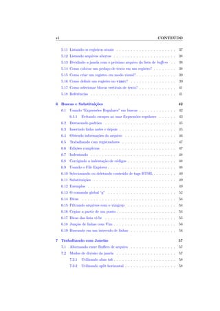 vi CONTE ´UDO
5.11 Listando os registros atuais . . . . . . . . . . . . . . . . . . . . . 37
5.12 Listando arquivos abertos . . . . . . . . . . . . . . . . . . . . . . 38
5.13 Dividindo a janela com o pr´oximo arquivo da lista de buﬀers . . 38
5.14 Como colocar um peda¸co de texto em um registro? . . . . . . . . 38
5.15 Como criar um registro em modo visual? . . . . . . . . . . . . . . 39
5.16 Como deﬁnir um registro no vimrc? . . . . . . . . . . . . . . . . 39
5.17 Como selecionar blocos verticais de texto? . . . . . . . . . . . . . 41
5.18 Referˆencias . . . . . . . . . . . . . . . . . . . . . . . . . . . . . . 41
6 Buscas e Substitui¸c˜oes 42
6.1 Usando “Express˜oes Regulares” em buscas . . . . . . . . . . . . . 42
6.1.1 Evitando escapes ao usar Express˜oes regulares . . . . . . 43
6.2 Destacando padr˜oes . . . . . . . . . . . . . . . . . . . . . . . . . 45
6.3 Inserindo linha antes e depois . . . . . . . . . . . . . . . . . . . . 45
6.4 Obtendo informa¸c˜oes do arquivo . . . . . . . . . . . . . . . . . . 46
6.5 Trabalhando com registradores . . . . . . . . . . . . . . . . . . . 47
6.6 Edi¸c˜oes complexas . . . . . . . . . . . . . . . . . . . . . . . . . . 47
6.7 Indentando . . . . . . . . . . . . . . . . . . . . . . . . . . . . . . 48
6.8 Corrigindo a indenta¸c˜ao de c´odigos . . . . . . . . . . . . . . . . . 48
6.9 Usando o File Explorer . . . . . . . . . . . . . . . . . . . . . . . . 48
6.10 Selecionando ou deletando conte´udo de tags HTML . . . . . . . . 49
6.11 Substitui¸c˜oes . . . . . . . . . . . . . . . . . . . . . . . . . . . . . 49
6.12 Exemplos . . . . . . . . . . . . . . . . . . . . . . . . . . . . . . . 49
6.13 O comando global “g” . . . . . . . . . . . . . . . . . . . . . . . . 52
6.14 Dicas . . . . . . . . . . . . . . . . . . . . . . . . . . . . . . . . . 54
6.15 Filtrando arquivos com o vimgrep . . . . . . . . . . . . . . . . . 54
6.16 Copiar a partir de um ponto . . . . . . . . . . . . . . . . . . . . . 54
6.17 Dicas das lista vi-br . . . . . . . . . . . . . . . . . . . . . . . . . 55
6.18 Jun¸c˜ao de linhas com Vim . . . . . . . . . . . . . . . . . . . . . . 56
6.19 Buscando em um intervalo de linhas . . . . . . . . . . . . . . . . 56
7 Trabalhando com Janelas 57
7.1 Alternando entre Buﬀers de arquivo . . . . . . . . . . . . . . . . 57
7.2 Modos de divis˜ao da janela . . . . . . . . . . . . . . . . . . . . . 57
7.2.1 Utilizando abas tab . . . . . . . . . . . . . . . . . . . . . . 58
7.2.2 Utilizando split horizontal . . . . . . . . . . . . . . . . . . 58
 