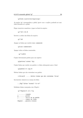 6.13 O comando global “g” 53
:g/fred/,/joe/s/isto/aquilo/gic
As op¸c˜oes ‘gic’ correspondem a global, ignore case e conﬁrm, podendo ser omi-
tidas deixando s´o o global.
Pegar caracteres num´ericos e jogar no ﬁnal do arquivo:
:g/^d+.*/m $
Inverter a ordem das linhas do arquivo:
:g/^/m0
Apagar as linhas que cont´em Line commented:
:g/Line commented/d
Apagar todas as linhas comentadas
:g/^s*#/d
Copiar determinado padr˜ao para um registro:
:g/pattern/ normal Ayy
Copiar linhas que cont´em um padr˜ao e a linha subsequente para o ﬁnal:
:g/padr~ao/;+1 copy $
Deletar linhas que n˜ao contenham um padr˜ao:
:v/dicas/d ..... deleta linhas que n~ao contenham ‘dicas’
Incrementar n´umeros no come¸co da linha:
:.,20g/^d/exe normal! c-a
Sublinhar linhas come¸cadas com Chapter:
:g/^Chapter/t.|s/./-/g
: ........ comando
g ........ global
/ ........ inicio de um padr~ao
^ ........ come¸co de linha
Chapter .. palavra literal
 