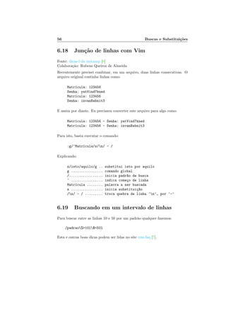 56 Buscas e Substitui¸c˜oes
6.18 Jun¸c˜ao de linhas com Vim
Fonte: dicas-l da unicamp [6]
Colabora¸c˜ao: Rubens Queiroz de Almeida
Recentemente precisei combinar, em um arquivo, duas linhas consecutivas. O
arquivo original continha linhas como:
Matr´ıcula: 123456
Senha: yatVind7kned
Matr´ıcula: 123456
Senha: invanBabnit3
E assim por diante. Eu precisava converter este arquivo para algo como:
Matr´ıcula: 123456 - Senha: yatVind7kned
Matr´ıcula: 123456 - Senha: invanBabnit3
Para isto, basta executar o comando:
:g/^Matr´ıcula/s/n/ - /
Explicando:
s/isto/aquilo/g .. substitui isto por aquilo
g ................ comando global
/................. inicia padr~ao de busca
^ ................ indica come¸co de linha
Matr´ıcula ........ palavra a ser buscada
s ................ inicia substitui¸c~ao
/n/ - / ......... troca quebra de linha ‘n’, por ‘-’
6.19 Buscando em um intervalo de linhas
Para buscar entre as linhas 10 e 50 por um padr˜ao qualquer fazemos:
/padrao%10l$50l
Esta e outras boas dicas podem ser lidas no site vim-faq [7].
 