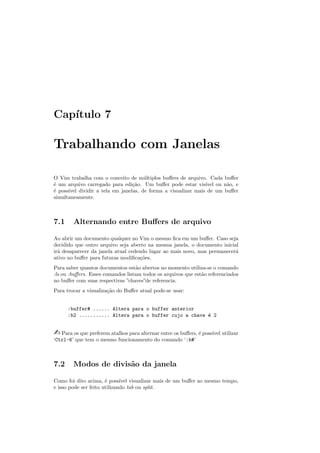 Cap´ıtulo 7
Trabalhando com Janelas
O Vim trabalha com o conceito de m´ultiplos buﬀers de arquivo. Cada buﬀer
´e um arquivo carregado para edi¸c˜ao. Um buﬀer pode estar vis´ıvel ou n˜ao, e
´e poss´ıvel dividir a tela em janelas, de forma a visualizar mais de um buﬀer
simultaneamente.
7.1 Alternando entre Buﬀers de arquivo
Ao abrir um documento qualquer no Vim o mesmo ﬁca em um buﬀer. Caso seja
decidido que outro arquivo seja aberto na mesma janela, o documento inicial
ir´a desaparecer da janela atual cedendo lugar ao mais novo, mas permanecer´a
ativo no buﬀer para futuras modiﬁca¸c˜oes.
Para saber quantos documentos est˜ao abertos no momento utiliza-se o comando
:ls ou :buﬀers. Esses comandos listam todos os arquivos que est˜ao referenciados
no buﬀer com suas respectivas ”chaves”de referencia.
Para trocar a visualiza¸c˜ao do Buﬀer atual pode-se usar:
:buffer# ...... Altera para o buffer anterior
:b2 ........... Altera para o buffer cujo a chave ´e 2
 Para os que preferem atalhos para alternar entre os buﬀers, ´e poss´ıvel utilizar
‘Ctrl-6’ que tem o mesmo funcionamento do comando ‘:b#’
7.2 Modos de divis˜ao da janela
Como foi dito acima, ´e poss´ıvel visualizar mais de um buﬀer ao mesmo tempo,
e isso pode ser feito utilizando tab ou split.
 