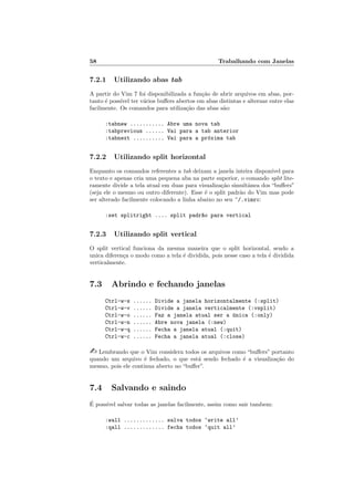58 Trabalhando com Janelas
7.2.1 Utilizando abas tab
A partir do Vim 7 foi disponibilizada a fun¸c˜ao de abrir arquivos em abas, por-
tanto ´e poss´ıvel ter v´arios buﬀers abertos em abas distintas e alternar entre elas
facilmente. Os comandos para utiliza¸c˜ao das abas s˜ao:
:tabnew ........... Abre uma nova tab
:tabprevious ...... Vai para a tab anterior
:tabnext .......... Vai para a pr´oxima tab
7.2.2 Utilizando split horizontal
Enquanto os comandos referentes a tab deixam a janela inteira dispon´ıvel para
o texto e apenas cria uma pequena aba na parte superior, o comando split lite-
ramente divide a tela atual em duas para visualiza¸c˜ao simultˆanea dos “buﬀers”
(seja ele o mesmo ou outro diferente). Esse ´e o split padr˜ao do Vim mas pode
ser alterado facilmente colocando a linha abaixo no seu ~/.vimrc:
:set splitright .... split padr~ao para vertical
7.2.3 Utilizando split vertical
O split vertical funciona da mesma maneira que o split horizontal, sendo a
unica diferen¸ca o modo como a tela ´e dividida, pois nesse caso a tela ´e dividida
verticalmente.
7.3 Abrindo e fechando janelas
Ctrl-w-s ...... Divide a janela horizontalmente (:split)
Ctrl-w-v ...... Divide a janela verticalmente (:vsplit)
Ctrl-w-o ...... Faz a janela atual ser a ´unica (:only)
Ctrl-w-n ...... Abre nova janela (:new)
Ctrl-w-q ...... Fecha a janela atual (:quit)
Ctrl-w-c ...... Fecha a janela atual (:close)
 Lembrando que o Vim considera todos os arquivos como “buﬀers” portanto
quando um arquivo ´e fechado, o que est´a sendo fechado ´e a visualiza¸c˜ao do
mesmo, pois ele continua aberto no “buﬀer”.
7.4 Salvando e saindo
´E poss´ıvel salvar todas as janelas facilmente, assim como sair tambem:
:wall ............. salva todos ‘write all’
:qall ............. fecha todos ‘quit all’
 