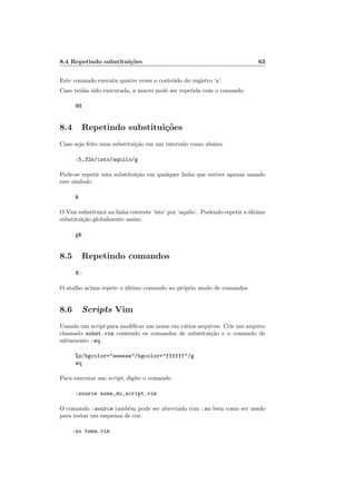 8.4 Repetindo substitui¸c˜oes 63
Este comando executa quatro vezes o conte´udo do registro ‘a’.
Caso tenha sido executada, a macro pode ser repetida com o comando
@@
8.4 Repetindo substitui¸c˜oes
Caso seja feito uma substitui¸c˜ao em um intervalo como abaixo
:5,32s/isto/aquilo/g
Pode-se repetir esta substitui¸c˜ao em qualquer linha que estiver apenas usando
este s´ımbolo

O Vim substituir´a na linha corrente ‘isto’ por ‘aquilo’. Podendo repetir a ´ultima
substitui¸c˜ao globalmente assim:
g
8.5 Repetindo comandos
@:
O atalho acima repete o ´ultimo comando no pr´oprio modo de comandos
8.6 Scripts Vim
Usando um script para modiﬁcar um nome em v´arios arquivos: Crie um arquivo
chamado subst.vim contendo os comandos de substitui¸c˜ao e o comando de
salvamento :wq.
%s/bgcolor=eeeeee/bgcolor=ffffff/g
wq
Para executar um script, digite o comando
:source nome_do_script.vim
O comando :source tamb´em pode ser abreviado com :so bem como ser usado
para testar um esquema de cor:
:so tema.vim
 