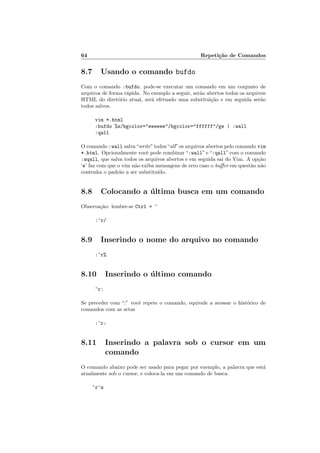 64 Repeti¸c˜ao de Comandos
8.7 Usando o comando bufdo
Com o comando :bufdo, pode-se executar um comando em um conjunto de
arquivos de forma r´apida. No exemplo a seguir, ser˜ao abertos todos os arquivos
HTML do diret´orio atual, ser´a efetuado uma substitui¸c˜ao e em seguida ser˜ao
todos salvos.
vim *.html
:bufdo %s/bgcolor=eeeeee/bgcolor=ffffff/ge | :wall
:qall
O comando :wall salva“write”todos“all”os arquivos abertos pelo comando vim
*.html. Opcionalmente vocˆe pode combinar “:wall” e “:qall” com o comando
:wqall, que salva todos os arquivos abertos e em seguida sai do Vim. A op¸c˜ao
‘e’ faz com que o vim n˜ao exiba mensagens de erro caso o buﬀer em quest˜ao n˜ao
contenha o padr˜ao a ser substitu´ıdo.
8.8 Colocando a ´ultima busca em um comando
Observa¸c˜ao: lembre-se Ctrl = ^
:^r/
8.9 Inserindo o nome do arquivo no comando
:^r%
8.10 Inserindo o ´ultimo comando
^r:
Se preceder com “:” vocˆe repete o comando, equivale a acessar o hist´orico de
comandos com as setas
:^r:
8.11 Inserindo a palavra sob o cursor em um
comando
O comando abaixo pode ser usado para pegar por exemplo, a palavra que est´a
atualmente sob o cursor, e coloca-la em um comando de busca.
^r^w
 