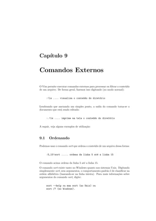 Cap´ıtulo 9
Comandos Externos
O Vim permite executar comandos externos para processar ou ﬁltrar o conte´udo
de um arquivo. De forma geral, fazemos isso digitando (no modo normal):
:!ls .... visualiza o conte´udo do diret´orio
Lembrando que anexando um simples ponto, a sa´ıda do comando torna-se o
documento que est´a sendo editado:
:.!ls .... imprime na tela o conte´udo do diret´orio
A seguir, veja alguns exemplos de utiliza¸c˜ao:
9.1 Ordenando
Podemos usar o comando sort que ordena o conte´udo de um arquivo dessa forma:
:5,15!sort ..... ordena da linha 5 at´e a linha 15
O comando acima ordena da linha 5 at´e a linha 15.
O comando sort existe tanto no Windows quanto nos sistemas Unix. Digitando
simplesmente sort, sem argumentos, o comportamento padr˜ao ´e de classiﬁcar na
ordem alfab´etica (baseando-se na linha inteira). Para mais informa¸c˜oes sobre
argumentos do comando sort, digite:
sort --help ou man sort (no Unix) ou
sort /? (no Windows).
 