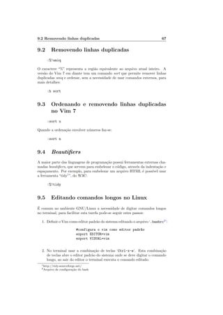 9.2 Removendo linhas duplicadas 67
9.2 Removendo linhas duplicadas
:%!uniq
O caractere “%” representa a regi˜ao equivalente ao arquivo atual inteiro. A
vers˜ao do Vim 7 em diante tem um comando sort que permite remover linhas
duplicadas uniq e ordenar, sem a necessidade de usar comandos externos, para
mais detalhes:
:h sort
9.3 Ordenando e removendo linhas duplicadas
no Vim 7
:sort u
Quando a ordena¸c˜ao envolver n´umeros faz-se:
:sort n
9.4 Beautiﬁers
A maior parte das linguagens de programa¸c˜ao possui ferramentas externas cha-
madas beautiﬁers, que servem para embelezar o c´odigo, atrav´es da indenta¸c˜ao e
espa¸camento. Por exemplo, para embelezar um arquivo HTML ´e poss´ıvel usar
a ferramenta “tidy1
”, do W3C:
:%!tidy
9.5 Editando comandos longos no Linux
´E comum no ambiente GNU/Linux a necessidade de digitar comandos longos
no terminal, para facilitar esta tarefa pode-se seguir estes passos:
1. Deﬁnir o Vim como editor padr˜ao do sistema editando o arquivo ‘.bashrc2
’:
#configura o vim como editor padr~ao
export EDITOR=vim
export VISUAL=vim
2. No terminal usar a combina¸c˜ao de teclas ‘Ctrl-x-e’. Esta combina¸c˜ao
de teclas abre o editor padr˜ao do sistema onde se deve digitar o comando
longo, ao sair do editor o terminal executa o comando editado.
1http://tidy.sourceforge.net/
2Arquivo de conﬁgura¸c˜ao do bash
 