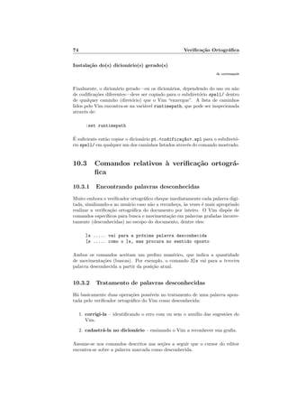 74 Veriﬁca¸c˜ao Ortogr´aﬁca
Instala¸c˜ao do(s) dicion´ario(s) gerado(s)
:h runtimepath
Finalmente, o dicion´ario gerado—ou os dicion´arios, dependendo do uso ou n˜ao
de codiﬁca¸c˜oes diferentes—deve ser copiado para o subdiret´orio spell/ dentro
de qualquer caminho (diret´orio) que o Vim “enxergue”. A lista de caminhos
lidos pelo Vim encontra-se na vari´avel runtimepath, que pode ser inspecionada
atrav´es de:
:set runtimepath
´E suﬁciente ent˜ao copiar o dicion´ario pt.codifica¸c~ao.spl para o subdiret´o-
rio spell/ em qualquer um dos caminhos listados atrav´es do comando mostrado.
10.3 Comandos relativos `a veriﬁca¸c˜ao ortogr´a-
ﬁca
10.3.1 Encontrando palavras desconhecidas
Muito embora o veriﬁcador ortogr´aﬁco cheque imediatamente cada palavra digi-
tada, sinalizando-a ao usu´ario caso n˜ao a reconhe¸ca, `as vezes ´e mais apropriado
realizar a veriﬁca¸c˜ao ortogr´aﬁca do documento por inteiro. O Vim disp˜oe de
comandos espec´ıﬁcos para busca e movimenta¸c˜ao em palavras grafadas incorre-
tamente (desconhecidas) no escopo do documento, dentre eles:
]s ..... vai para a pr´oxima palavra desconhecida
[s ..... como o ]s, mas procura no sentido oposto
Ambos os comandos aceitam um preﬁxo num´erico, que indica a quantidade
de movimenta¸c˜oes (buscas). Por exemplo, o comando 3]s vai para a terceira
palavra desconhecida a partir da posi¸c˜ao atual.
10.3.2 Tratamento de palavras desconhecidas
H´a basicamente duas opera¸c˜oes poss´ıveis no tratamento de uma palavra apon-
tada pelo veriﬁcador ortogr´aﬁco do Vim como desconhecida:
1. corrigi-la – identiﬁcando o erro com ou sem o aux´ılio das sugest˜oes do
Vim.
2. cadastr´a-la no dicion´ario – ensinando o Vim a reconhecer sua graﬁa.
Assume-se nos comandos descritos nas se¸c˜oes a seguir que o cursor do editor
encontra-se sobre a palavra marcada como desconhecida.
 