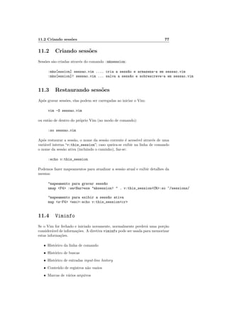 11.2 Criando sess˜oes 77
11.2 Criando sess˜oes
Sess˜oes s˜ao criadas atrav´es do comando :mksession:
:mks[ession] sessao.vim .... cria a sess~ao e armazena-a em sessao.vim
:mks[ession]! sessao.vim ... salva a sess~ao e sobrescreve-a em sessao.vim
11.3 Restaurando sess˜oes
Ap´os gravar sess˜oes, elas podem ser carregadas ao iniciar o Vim:
vim -S sessao.vim
ou ent˜ao de dentro do pr´oprio Vim (no modo de comando):
:so sessao.vim
Ap´os restaurar a sess˜ao, o nome da sess˜ao corrente ´e acess´ıvel atrav´es de uma
vari´avel interna “v:this_session”; caso queira-se exibir na linha de comando
o nome da sess˜ao ativa (incluindo o caminho), faz-se:
:echo v:this_session
Podemos fazer mapeamentos para atualizar a sess˜ao atual e exibir detalhes da
mesma:
mapeamento para gravar sess~ao
nmap F4 :waBarexe mksession!  . v:this_sessionCR:so ~/sessions/
mapeamento para exibir a sess~ao ativa
map s-F4 esc:echo v:this_sessioncr
11.4 Viminfo
Se o Vim for fechado e iniciado novamente, normalmente perder´a uma por¸c˜ao
consider´avel de informa¸c˜oes. A diretiva viminfo pode ser usada para memorizar
estas informa¸c˜oes.
• Hist´orico da linha de comando
• Hist´orico de buscas
• Hist´orico de entradas input-line history
• Conte´udo de registros n˜ao vazios
• Marcas de v´arios arquivos
 
