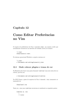 Cap´ıtulo 12
Como Editar Preferˆencias
no Vim
O arquivo de preferˆencias do Vim ´e nomeado vimrc, um arquivo oculto que
normalmente encontra-se no diret´orio de trabalho (home) do usu´ario:
~/.vimrc
/home/usuario/.vimrc
No sistema operacional Windows o arquivo costuma ser:
~_vimrc
c:documents and settingsusuario_vimrc
12.1 Onde colocar plugins e temas de cor
No Windows deve haver uma pasta chamada ‘vimfiles’ (caso n˜ao exista deve-se
cri´a-la), que ﬁca em:
c:documents and settingsusuariovimfiles
No GNU/Linux a pasta de arquivos do Vim ´e chamada .vim, comumente ar-
mazenada em
/home/user/.vim
Tanto em .vim como vimfiles encontram-se usualmente as seguintes pastas:
vimfiles ou .vim
|
+--color
 