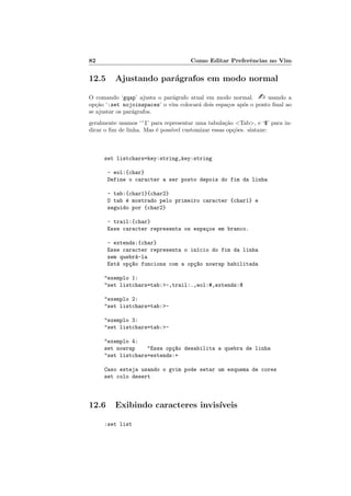 82 Como Editar Preferˆencias no Vim
12.5 Ajustando par´agrafos em modo normal
O comando ‘gqap’ ajusta o par´agrafo atual em modo normal.  usando a
op¸c˜ao ‘:set nojoinspaces’ o vim colocar´a dois espa¸cos ap´os o ponto ﬁnal ao
se ajustar os par´agrafos.
geralmente usamos ‘^I’ para representar uma tabula¸c˜ao Tab, e ‘$’ para in-
dicar o ﬁm de linha. Mas ´e poss´ıvel customizar essas op¸c˜oes. sintaxe:
set listchars=key:string,key:string
- eol:{char}
Define o caracter a ser posto depois do fim da linha
- tab:{char1}{char2}
O tab ´e mostrado pelo primeiro caracter {char1} e
seguido por {char2}
- trail:{char}
Esse caracter representa os espa¸cos em branco.
- extends:{char}
Esse caracter representa o in´ıcio do fim da linha
sem quebr´a-la
Est´a op¸c~ao funciona com a op¸c~ao nowrap habilitada
exemplo 1:
set listchars=tab:-,trail:.,eol:#,extends:@
exemplo 2:
set listchars=tab:-
exemplo 3:
set listchars=tab:-
exemplo 4:
set nowrap Essa op¸c~ao desabilita a quebra de linha
set listchars=extends:+
Caso esteja usando o gvim pode setar um esquema de cores
set colo desert
12.6 Exibindo caracteres invis´ıveis
:set list
 