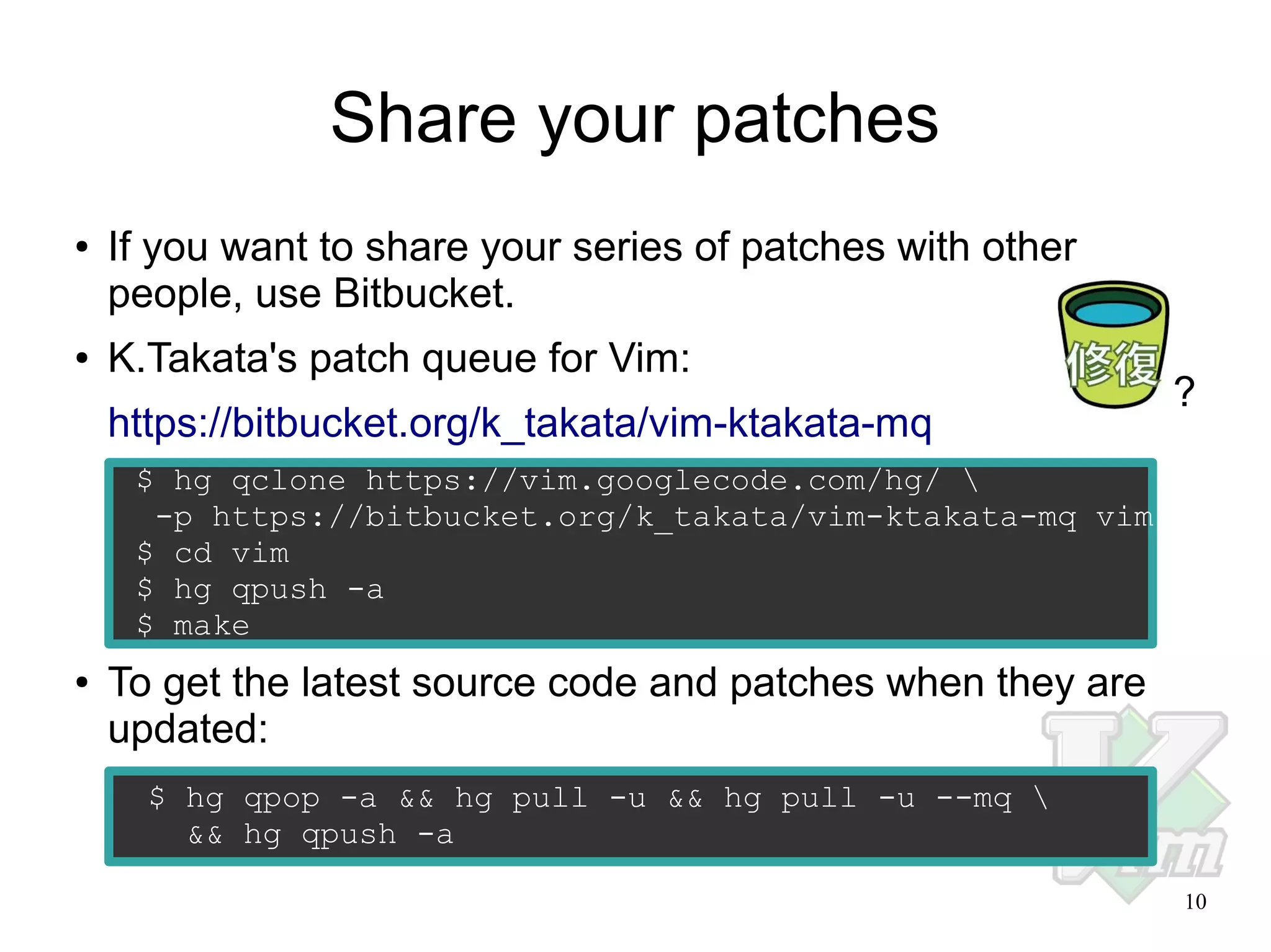 Share your patches
●

●

If you want to share your series of patches with other
people, use Bitbucket.
K.Takata's patch queue for Vim:
https://bitbucket.org/k_takata/vim-ktakata-mq

?

$ hg qclone https://vim.googlecode.com/hg/ 
-p https://bitbucket.org/k_takata/vim-ktakata-mq vim
$ cd vim
$ hg qpush -a
$ make
●

To get the latest source code and patches when they are
updated:
$ hg qpop -a && hg pull -u && hg pull -u --mq 
&& hg qpush -a
10

 