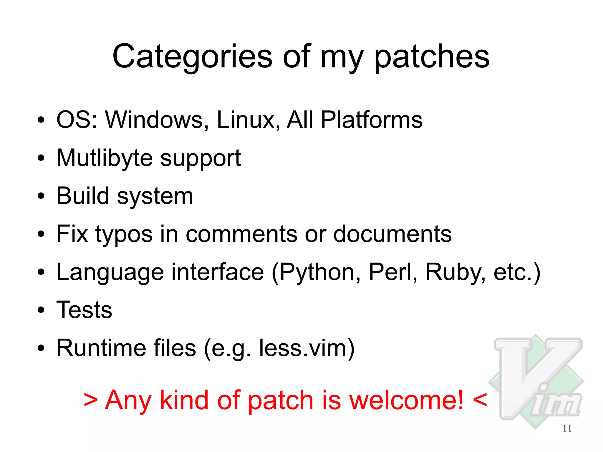 Categories of my patches
●

OS: Windows, Linux, All Platforms

●

Mutlibyte support

●

Build system

●

Fix typos in comments or documents

●

Language interface (Python, Perl, Ruby, etc.)

●

Tests

●

Runtime files (e.g. less.vim)

> Any kind of patch is welcome! <
11

 