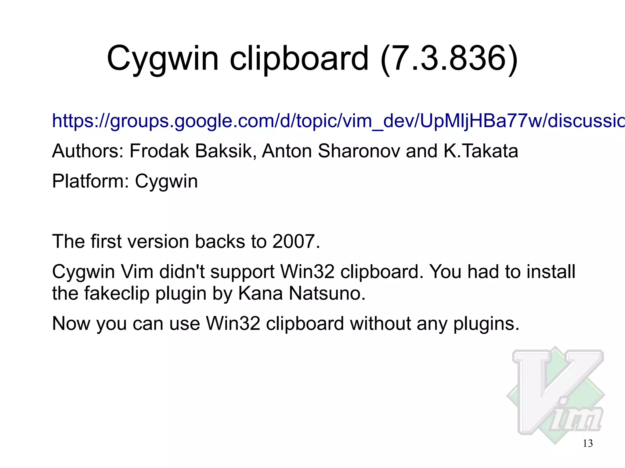 Cygwin clipboard (7.3.836)

https://groups.google.com/d/topic/vim_dev/UpMljHBa77w/discussio
Authors: Frodak Baksik, Anton Sharonov and K.Takata
Platform: Cygwin
The first version backs to 2007.
Cygwin Vim didn't support Win32 clipboard. You had to install
the fakeclip plugin by Kana Natsuno.
Now you can use Win32 clipboard without any plugins.

13

 