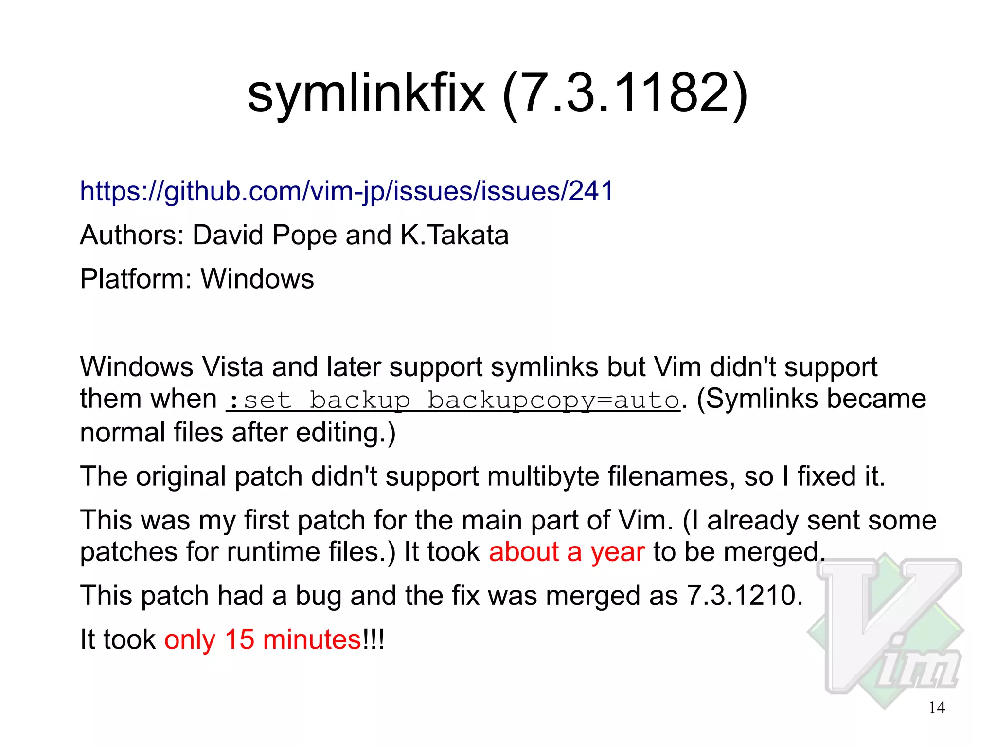 symlinkfix (7.3.1182)
https://github.com/vim-jp/issues/issues/241
Authors: David Pope and K.Takata
Platform: Windows
Windows Vista and later support symlinks but Vim didn't support
them when :set backup backupcopy=auto. (Symlinks became
normal files after editing.)
The original patch didn't support multibyte filenames, so I fixed it.
This was my first patch for the main part of Vim. (I already sent some
patches for runtime files.) It took about a year to be merged.
This patch had a bug and the fix was merged as 7.3.1210.
It took only 15 minutes!!!
14

 