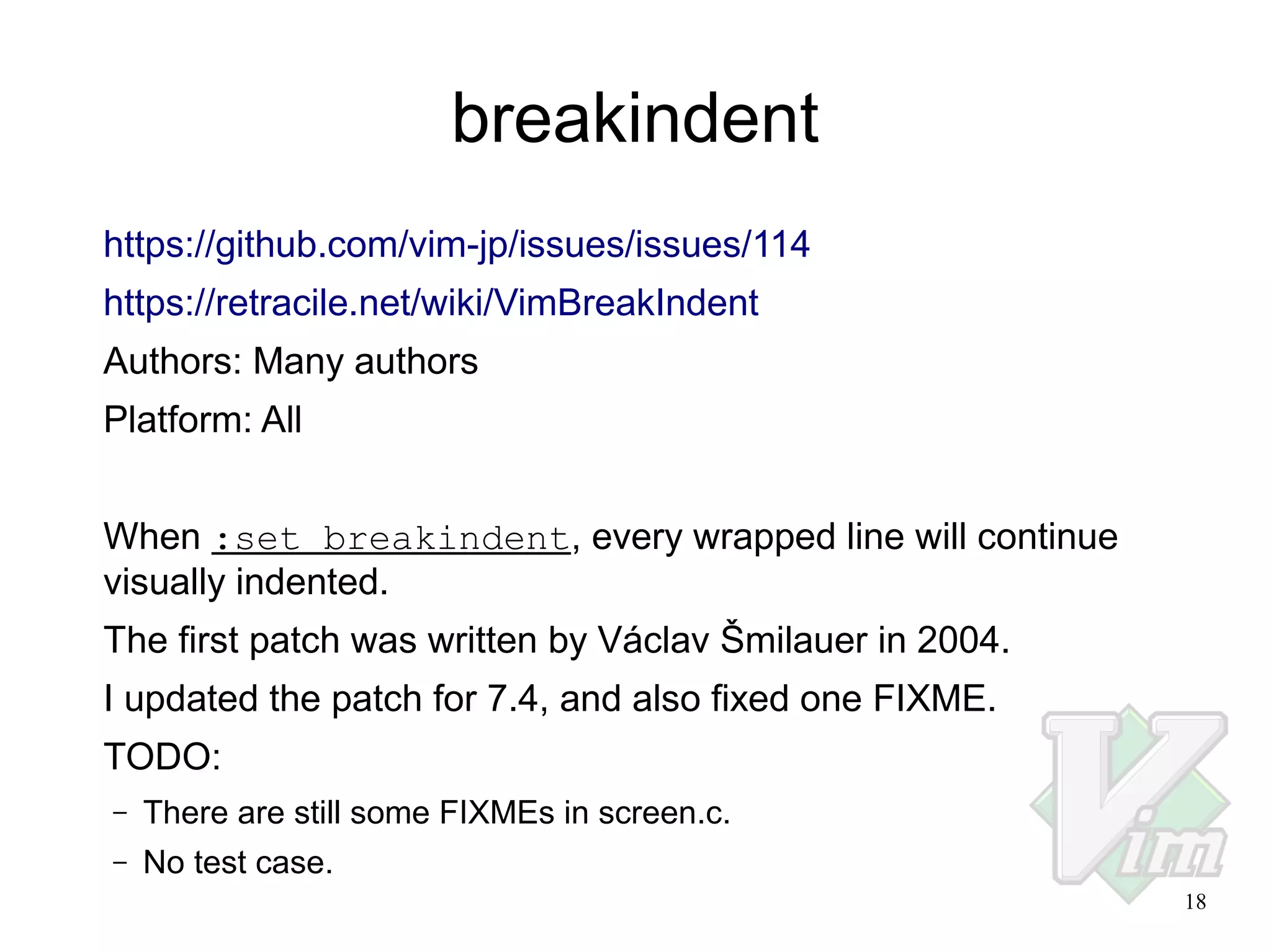 breakindent
https://github.com/vim-jp/issues/issues/114
https://retracile.net/wiki/VimBreakIndent
Authors: Many authors
Platform: All
When :set breakindent, every wrapped line will continue
visually indented.
The first patch was written by Václav Šmilauer in 2004.
I updated the patch for 7.4, and also fixed one FIXME.
TODO:
–

There are still some FIXMEs in screen.c.

–

No test case.
18

 