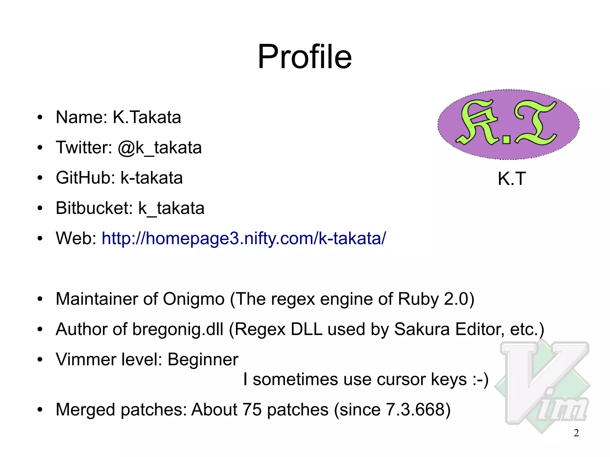 Profile
●

Name: K.Takata

●

Twitter: @k_takata

●

GitHub: k-takata

●

Bitbucket: k_takata

●

Web: http://homepage3.nifty.com/k-takata/

●

Maintainer of Onigmo (The regex engine of Ruby 2.0)

●

Author of bregonig.dll (Regex DLL used by Sakura Editor, etc.)

●

Vimmer level: Beginner

K.T

I sometimes use cursor keys :-)
●

Merged patches: About 75 patches (since 7.3.668)
2

 