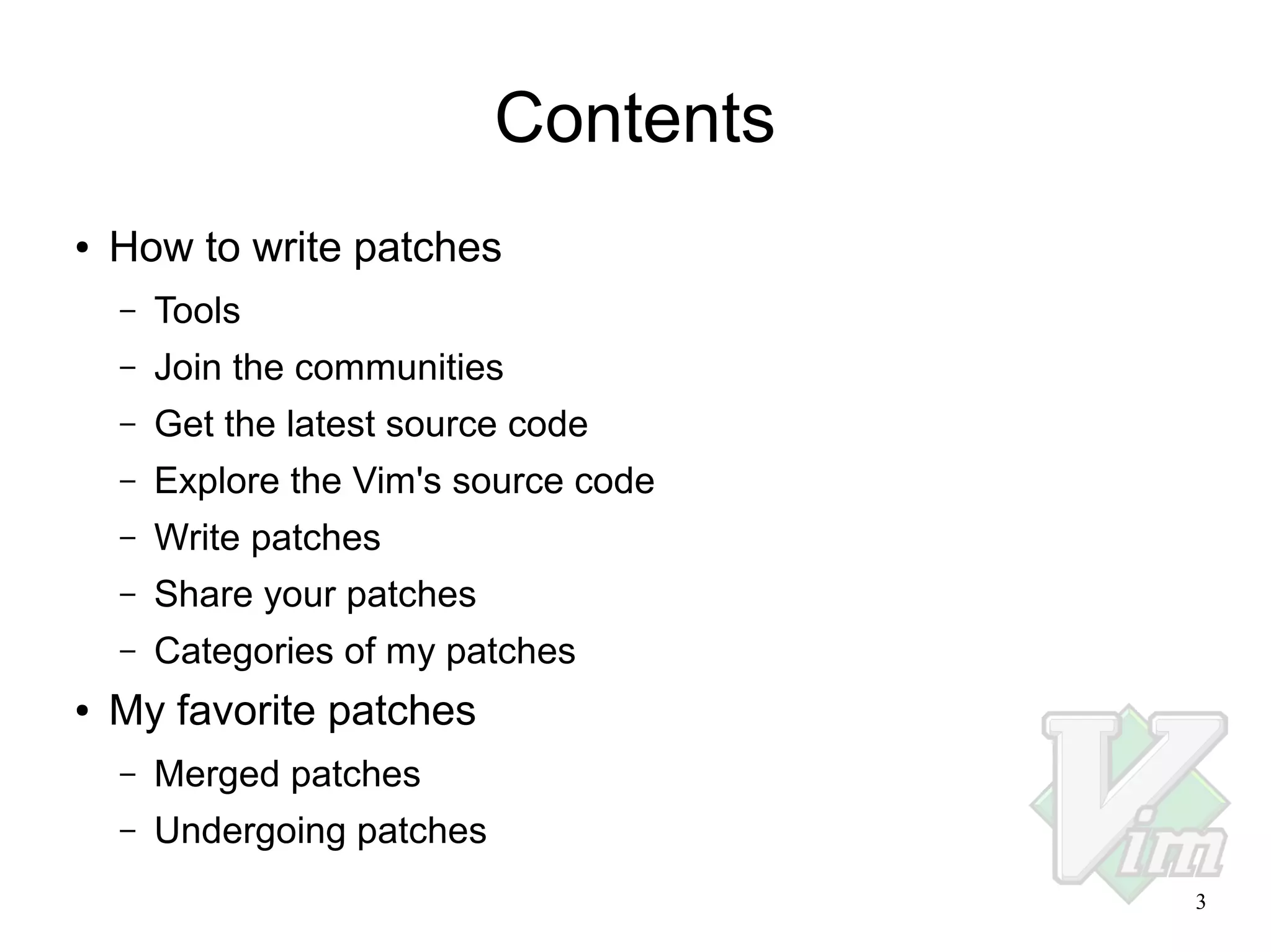 Contents
●

How to write patches
–
–

Join the communities

–

Get the latest source code

–

Explore the Vim's source code

–

Write patches

–

Share your patches

–
●

Tools

Categories of my patches

My favorite patches
–

Merged patches

–

Undergoing patches
3

 