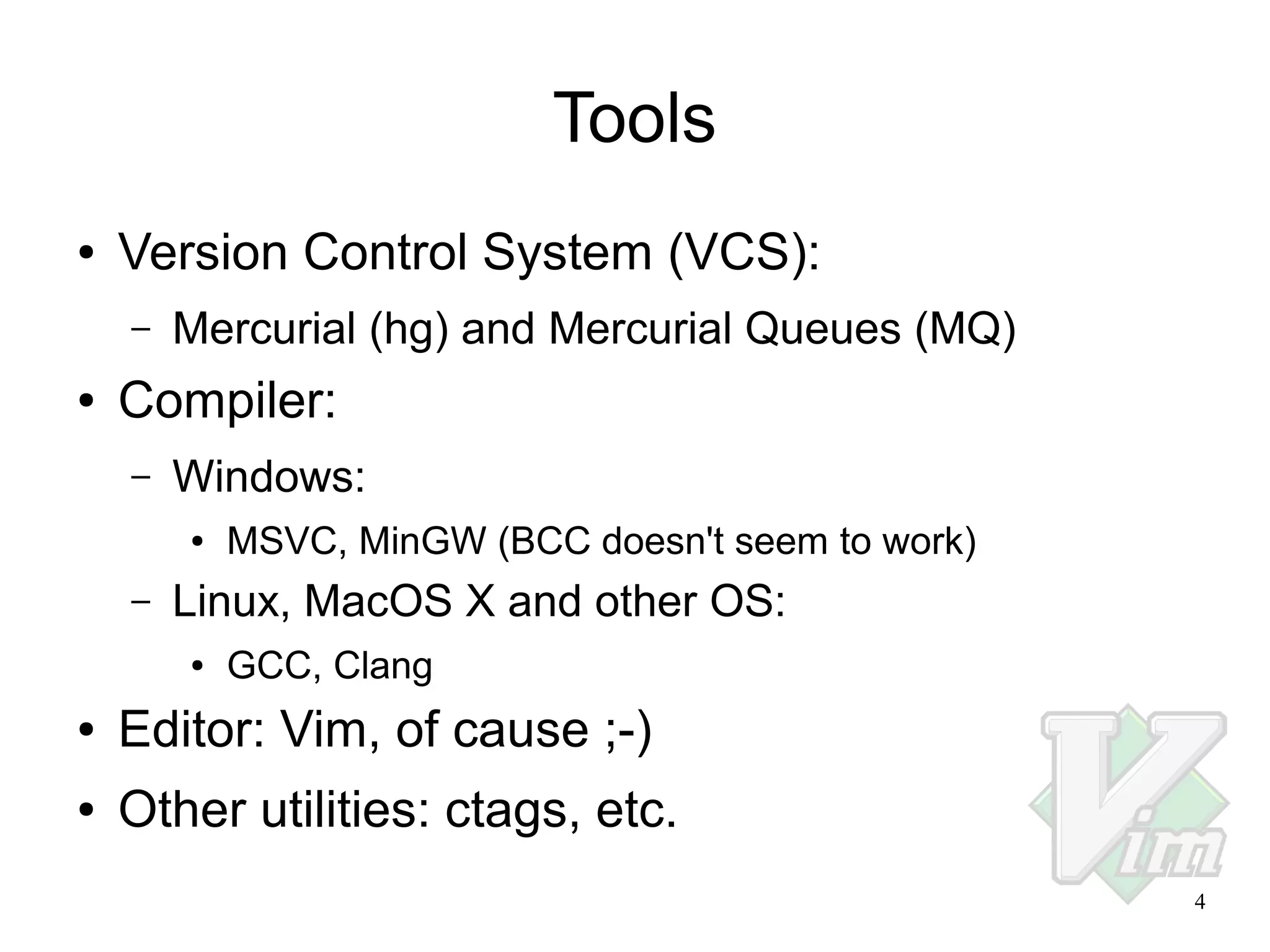 Tools
●

Version Control System (VCS):
–

●

Mercurial (hg) and Mercurial Queues (MQ)

Compiler:
–

Windows:
●

–

MSVC, MinGW (BCC doesn't seem to work)

Linux, MacOS X and other OS:
●

GCC, Clang

●

Editor: Vim, of cause ;-)

●

Other utilities: ctags, etc.
4

 