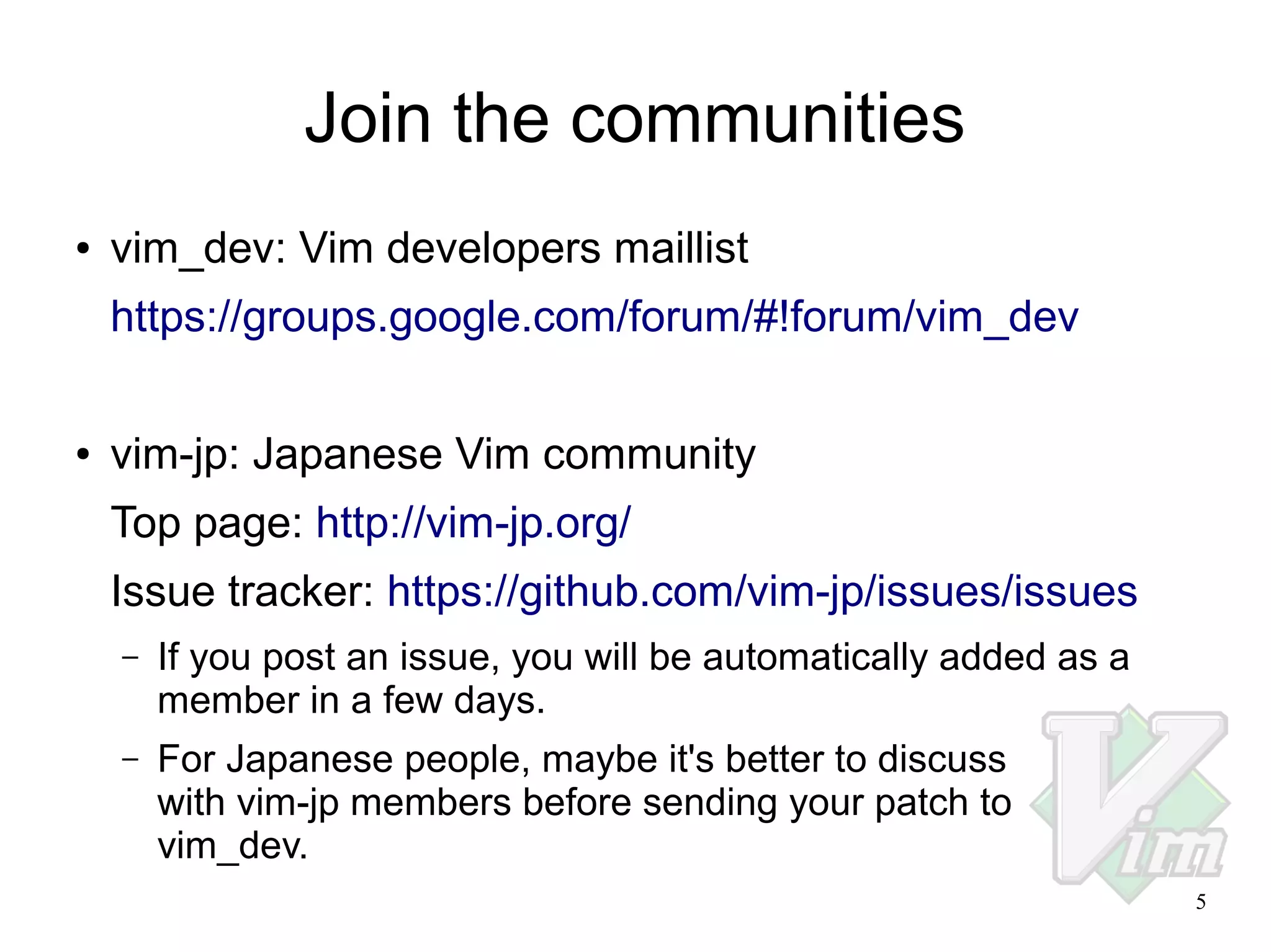 Join the communities
●

vim_dev: Vim developers maillist
https://groups.google.com/forum/#!forum/vim_dev

●

vim-jp: Japanese Vim community
Top page: http://vim-jp.org/
Issue tracker: https://github.com/vim-jp/issues/issues
–

If you post an issue, you will be automatically added as a
member in a few days.

–

For Japanese people, maybe it's better to discuss
with vim-jp members before sending your patch to
vim_dev.
5

 