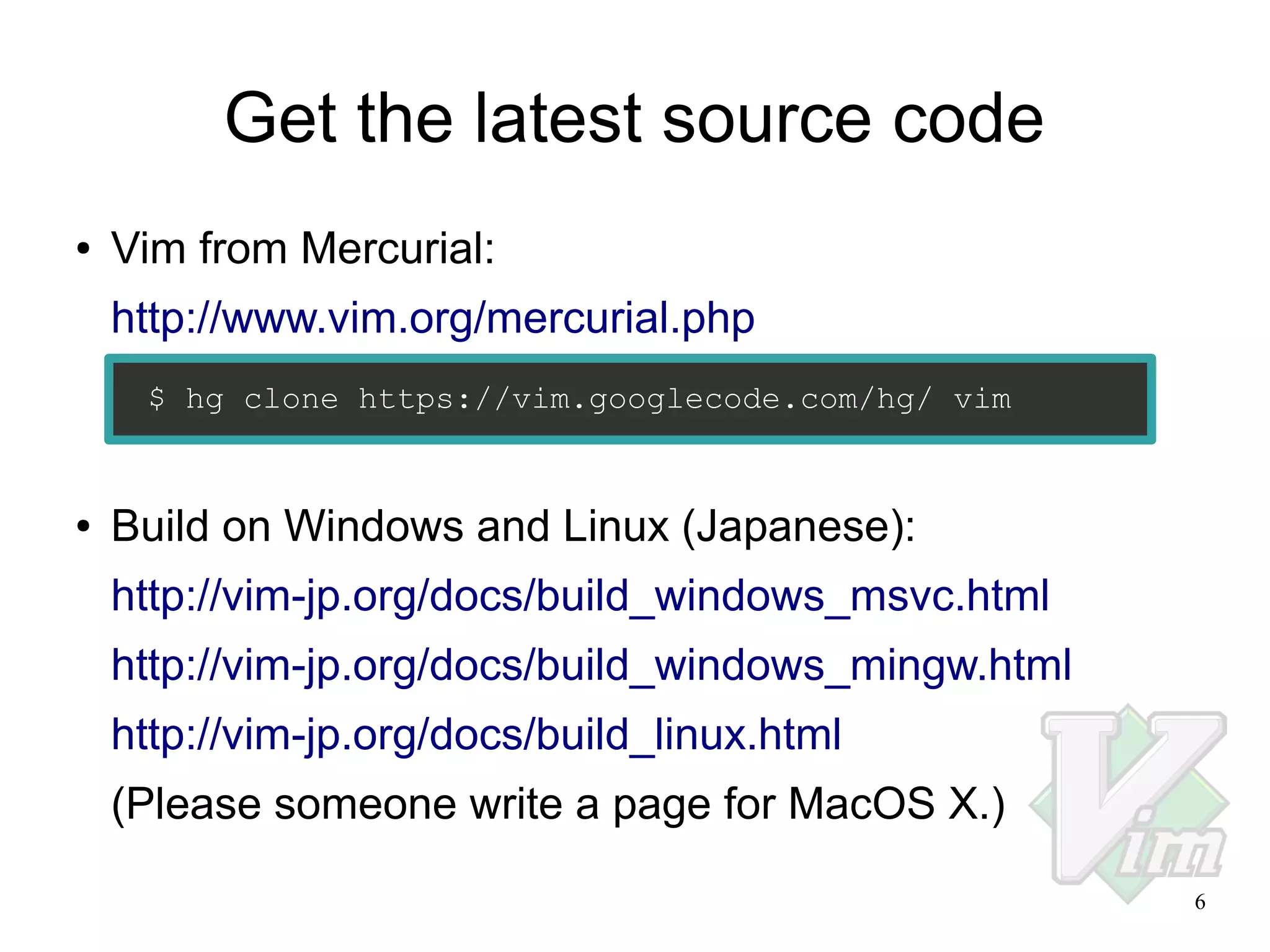 Get the latest source code
●

Vim from Mercurial:
http://www.vim.org/mercurial.php
$ hg clone https://vim.googlecode.com/hg/ vim

●

Build on Windows and Linux (Japanese):
http://vim-jp.org/docs/build_windows_msvc.html
http://vim-jp.org/docs/build_windows_mingw.html
http://vim-jp.org/docs/build_linux.html
(Please someone write a page for MacOS X.)
6

 