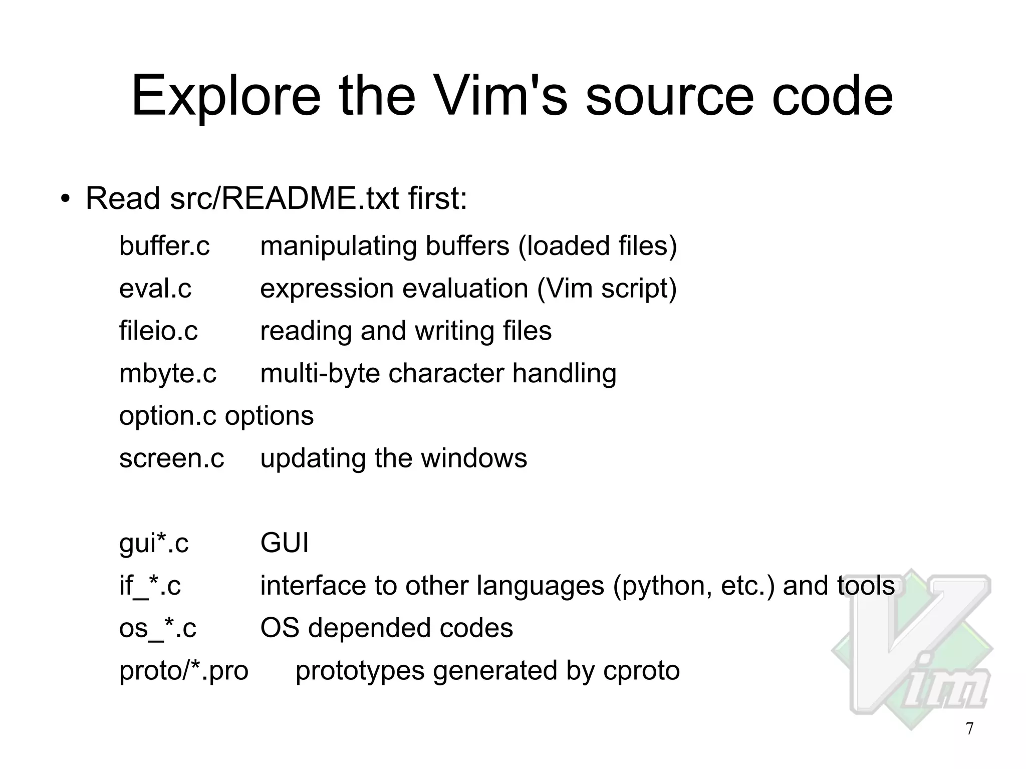 Explore the Vim's source code
●

Read src/README.txt first:
buffer.c

manipulating buffers (loaded files)

eval.c

expression evaluation (Vim script)

fileio.c

reading and writing files

mbyte.c

multi-byte character handling

option.c options
screen.c

updating the windows

gui*.c

GUI

if_*.c

interface to other languages (python, etc.) and tools

os_*.c

OS depended codes

proto/*.pro

prototypes generated by cproto
7

 