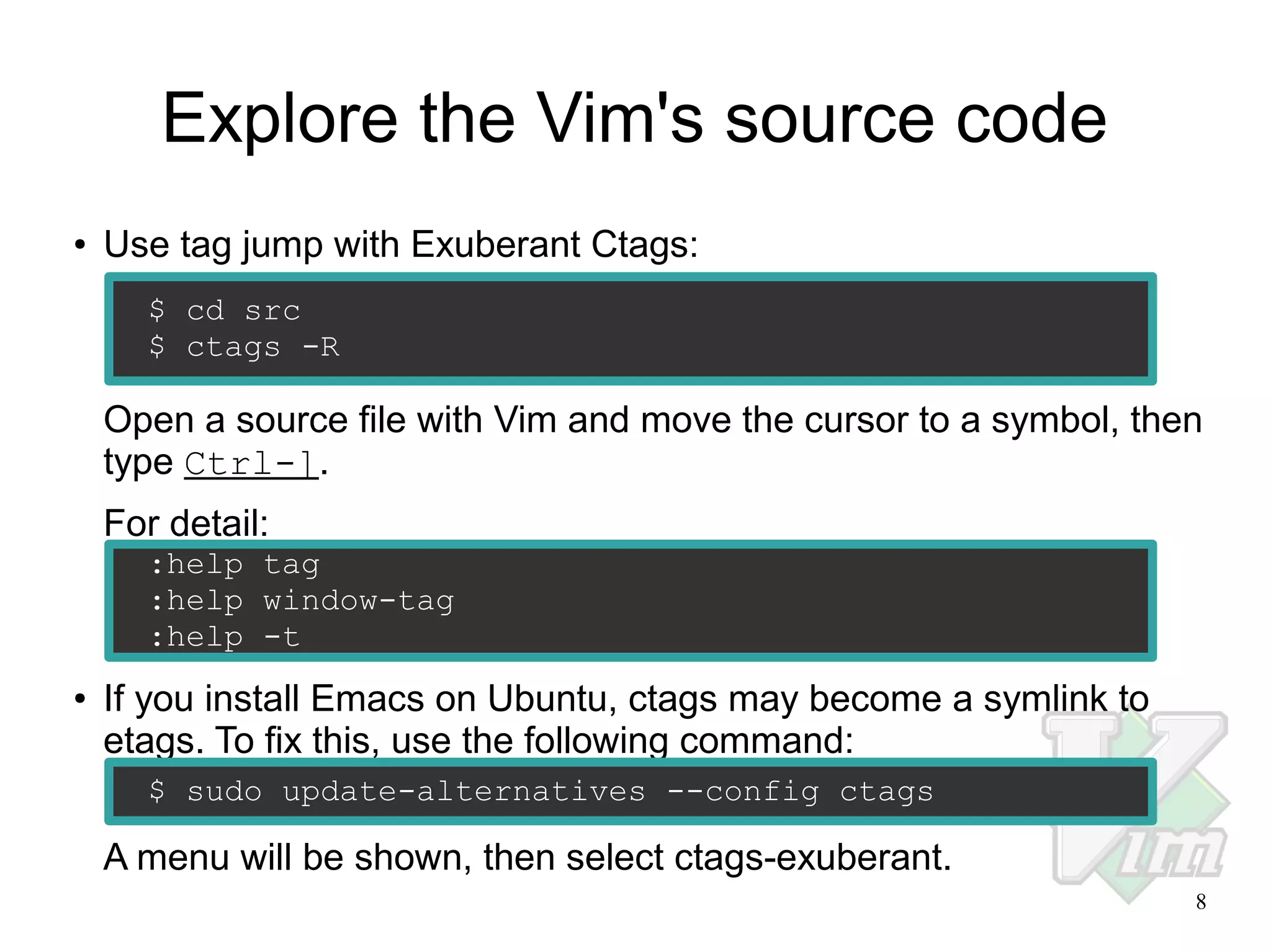 Explore the Vim's source code
●

Use tag jump with Exuberant Ctags:
$ cd src
$ ctags -R

Open a source file with Vim and move the cursor to a symbol, then
type Ctrl-].
For detail:
:help tag
:help window-tag
:help -t
●

If you install Emacs on Ubuntu, ctags may become a symlink to
etags. To fix this, use the following command:
$ sudo update-alternatives --config ctags

A menu will be shown, then select ctags-exuberant.
8

 