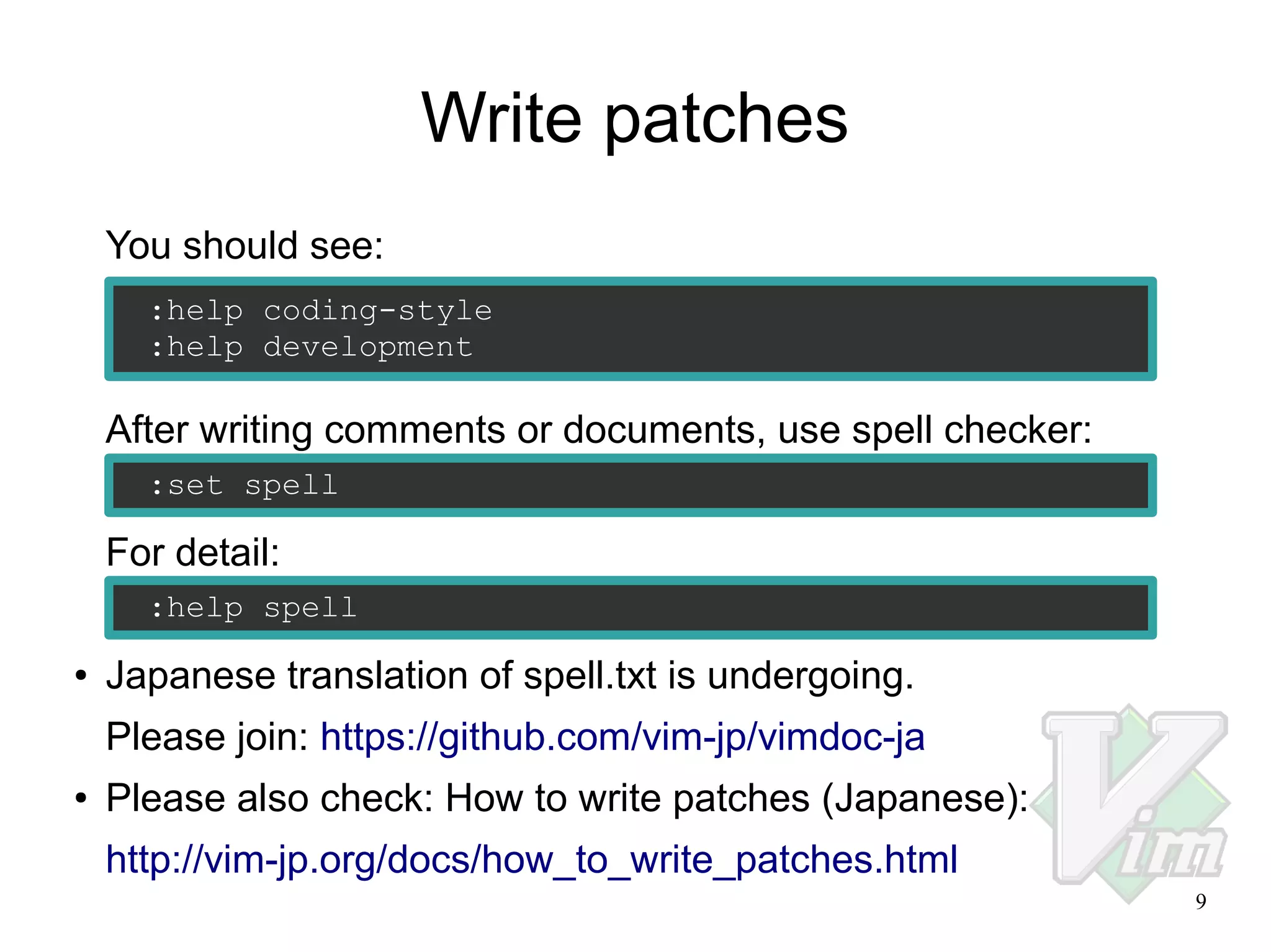 Write patches
You should see:
:help coding-style
:help development

After writing comments or documents, use spell checker:
:set spell

For detail:
:help spell
●

Japanese translation of spell.txt is undergoing.
Please join: https://github.com/vim-jp/vimdoc-ja

●

Please also check: How to write patches (Japanese):
http://vim-jp.org/docs/how_to_write_patches.html
9

 