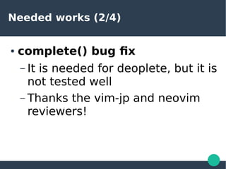 Needed works (2/4)
● complete() bug fix
– It is needed for deoplete, but it is
not tested well
– Thanks the vim-jp and neo...
