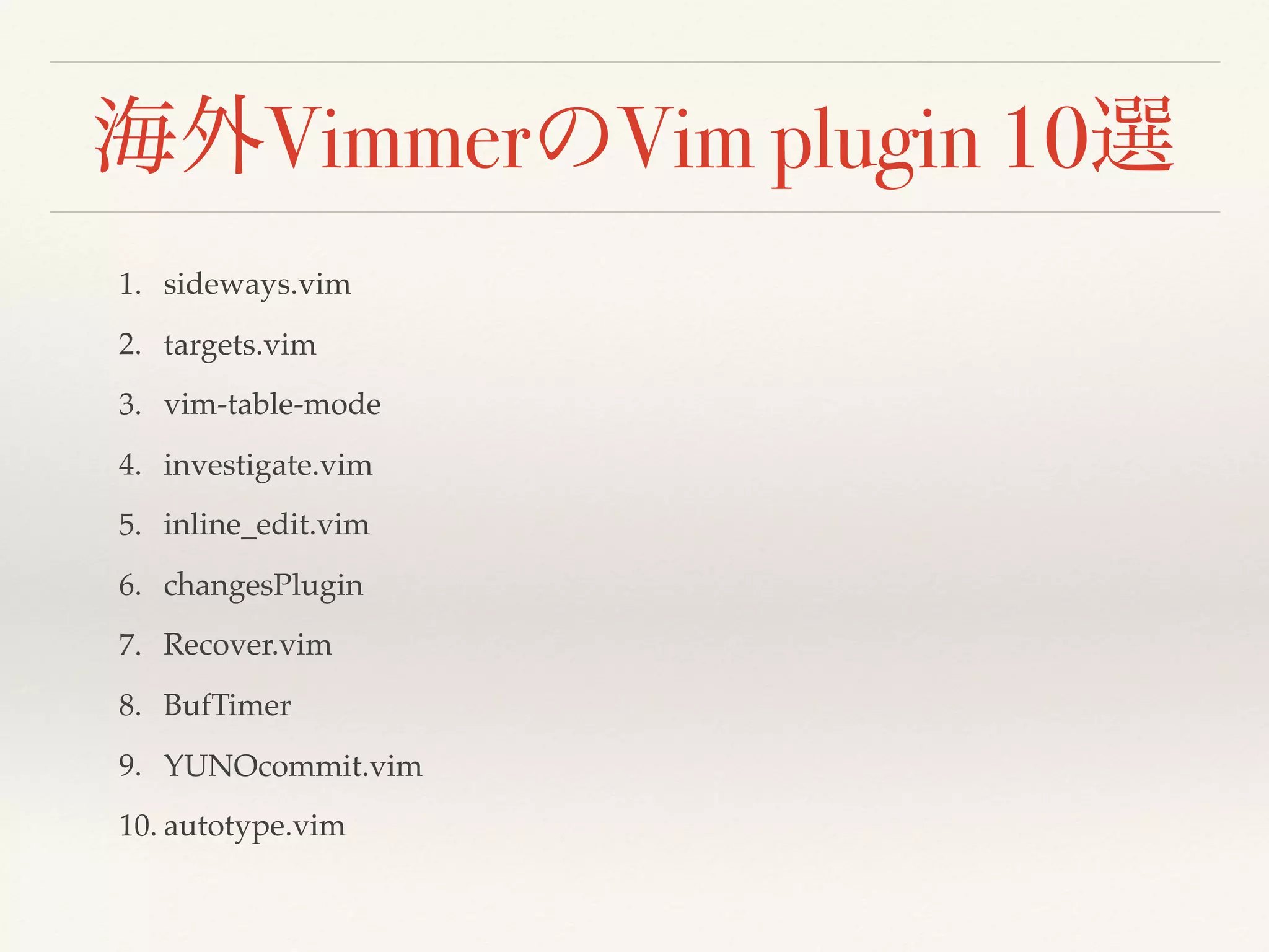 海外VimmerのVim plugin 10選
1. sideways.vim
2. targets.vim
3. vim-table-mode
4. investigate.vim
5. inline_edit.vim
6. changesPlugin
7. Recover.vim
8. BufTimer
9. YUNOcommit.vim
10. autotype.vim
 
