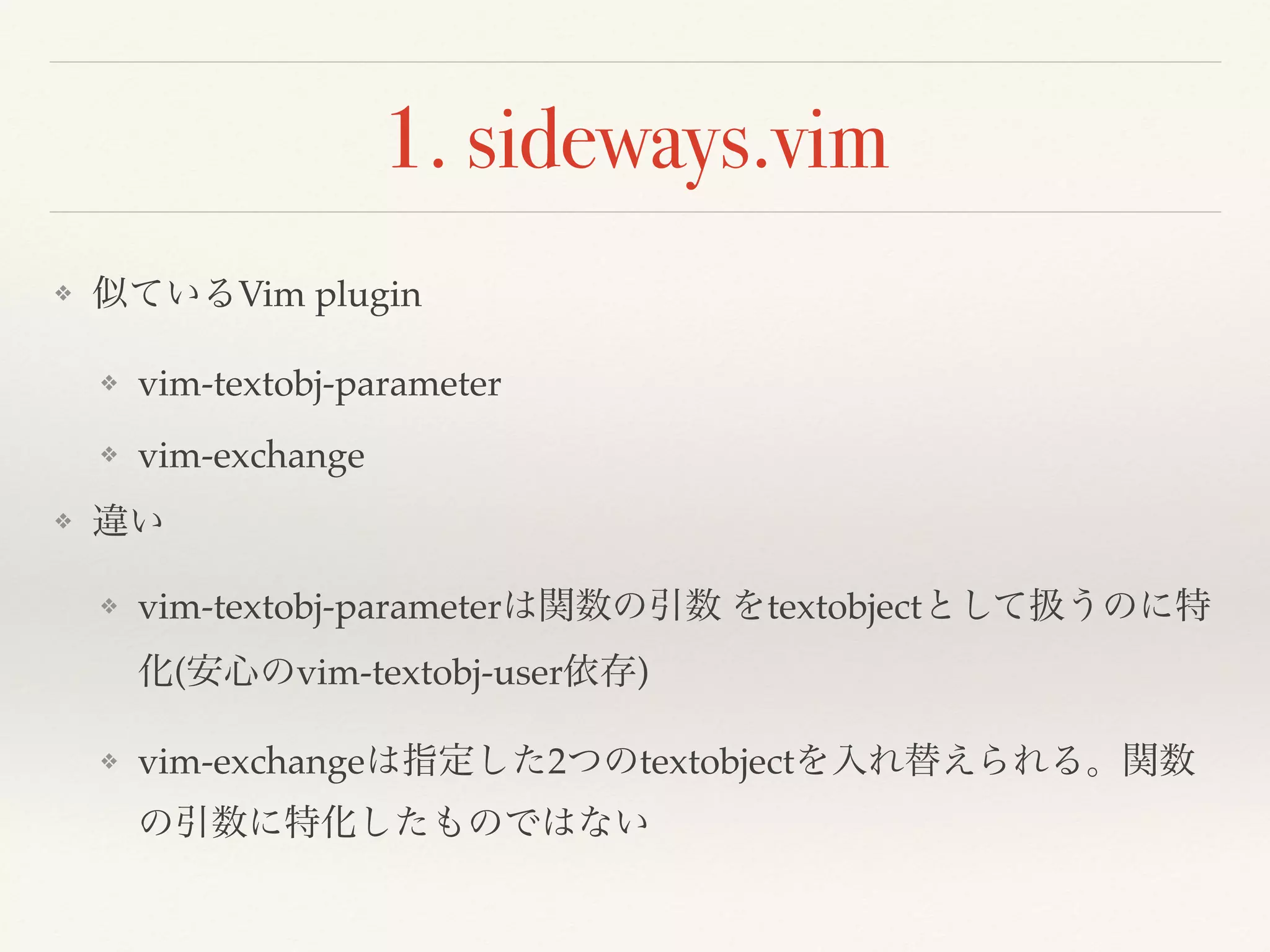 1. sideways.vim
❖ 似ているVim plugin
❖ vim-textobj-parameter
❖ vim-exchange
❖ 違い
❖ vim-textobj-parameterは関数の引数 をtextobjectとして扱うのに特
化(安心のvim-textobj-user依存)
❖ vim-exchangeは指定した2つのtextobjectを入れ替えられる。関数
の引数に特化したものではない
 