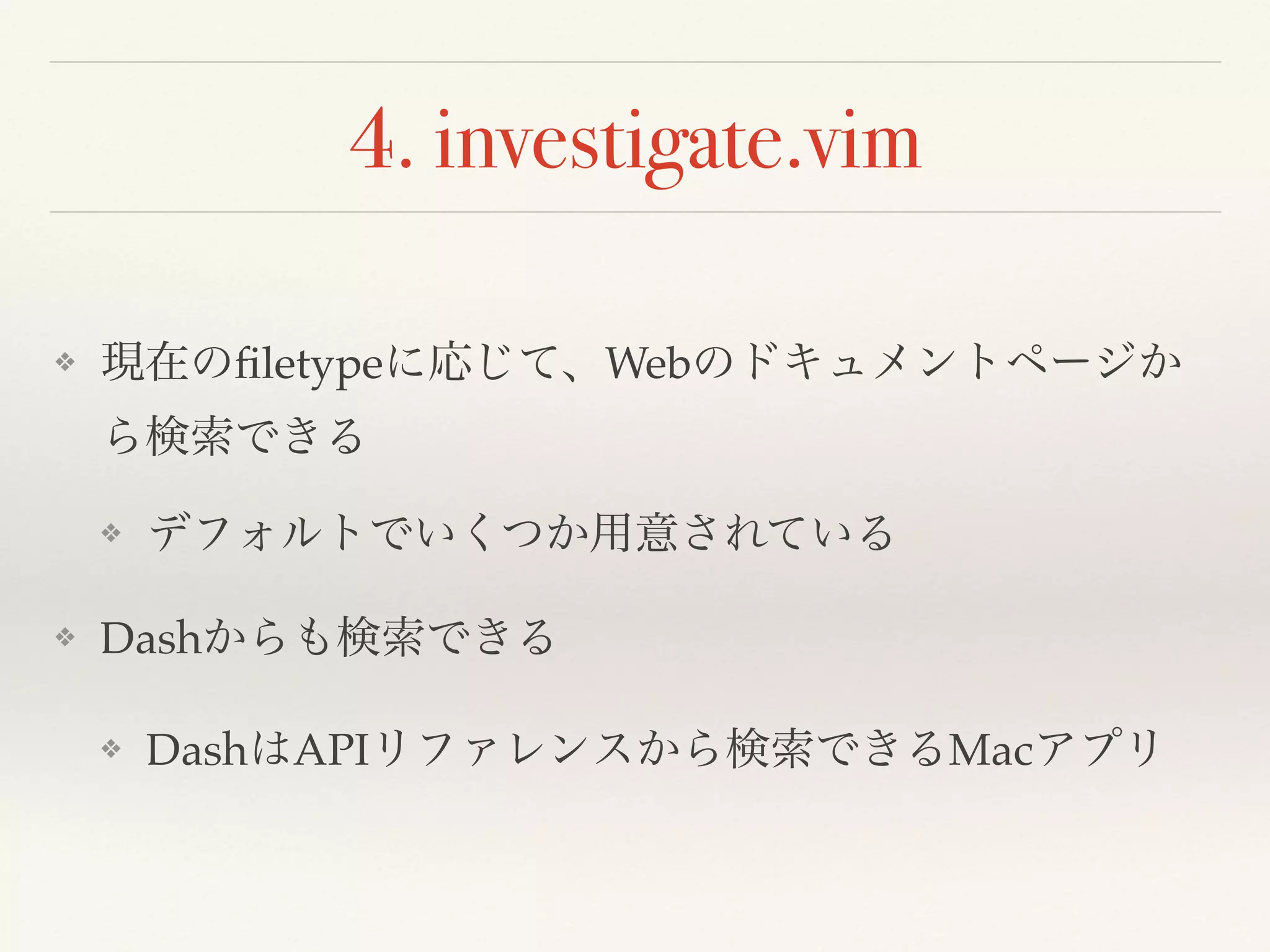 4. investigate.vim
❖ 現在のﬁletypeに応じて、Webのドキュメントページか
ら検索できる
❖ デフォルトでいくつか用意されている
❖ Dashからも検索できる
❖ DashはAPIリファレンスから検索できるMacアプリ
 