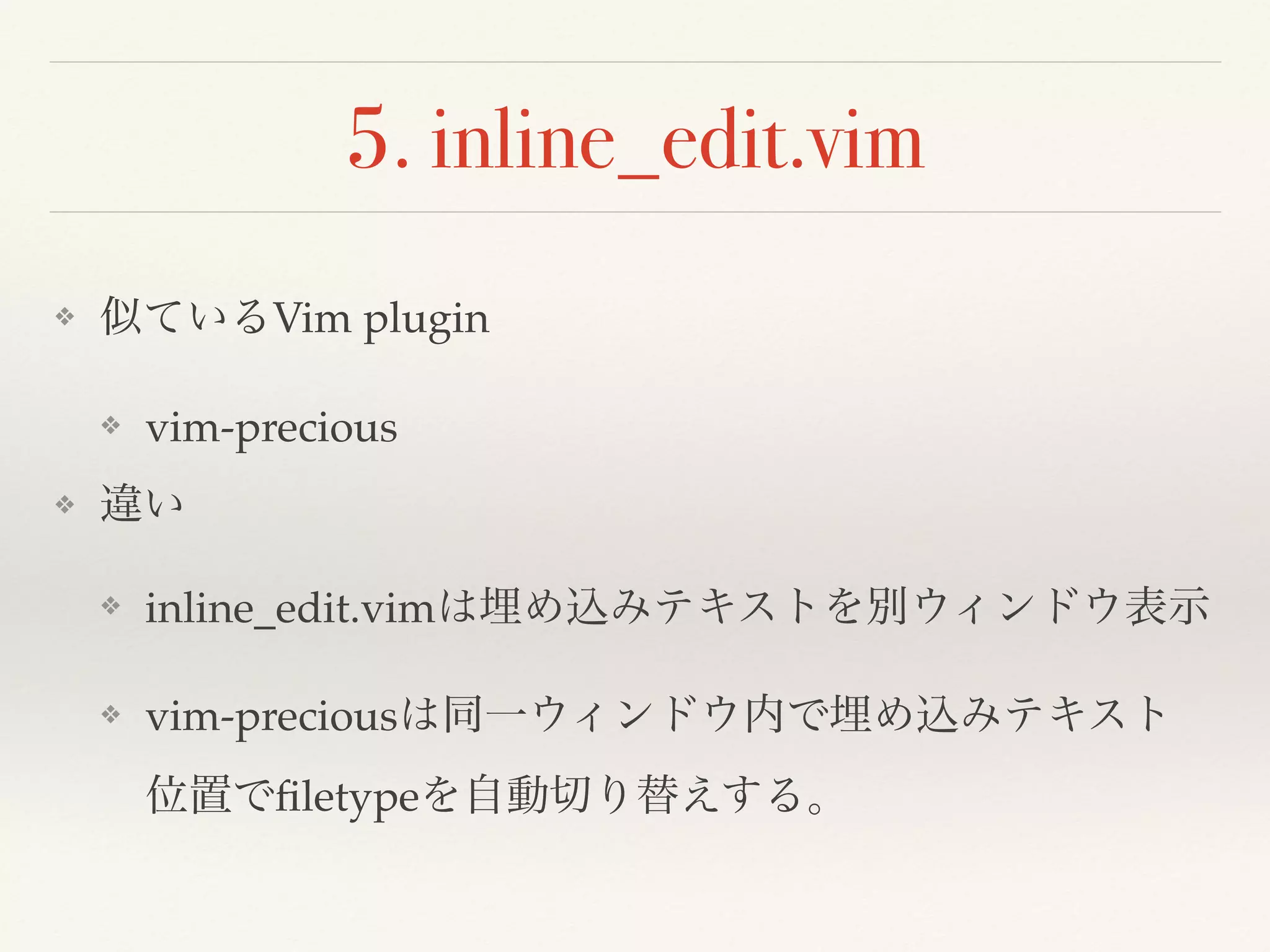 5. inline_edit.vim
❖ 似ているVim plugin
❖ vim-precious
❖ vim-partedit
❖ 違い
❖ inline_edit.vimは埋め込みテキストを別ウィンドウ表示
❖ vim-preciousは同一ウィンドウ内で埋め込みテキスト位置でﬁletypeを自動
切り替えする。
❖ vim-parteditは明示的に埋め込みテキストの範囲とﬁletypeなどを指定して
別ウィンドウ表示
 