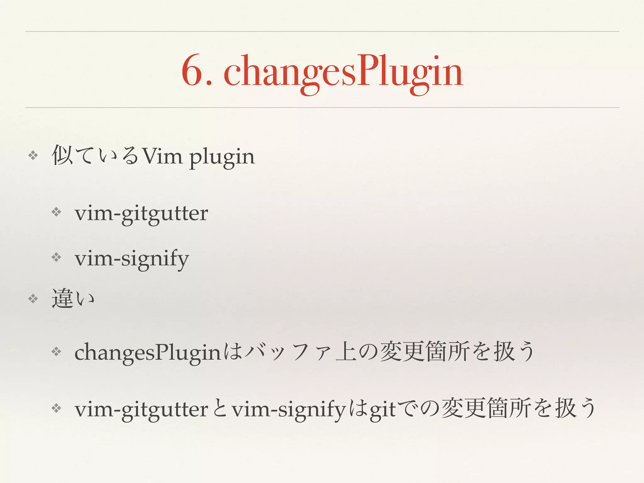 6. changesPlugin
❖ 似ているVim plugin
❖ vim-gitgutter
❖ vim-signify
❖ 違い
❖ changesPluginはバッファ上の変更箇所を扱う
❖ vim-gitgutterとvim-signifyはgitでの変更箇所を扱う
 