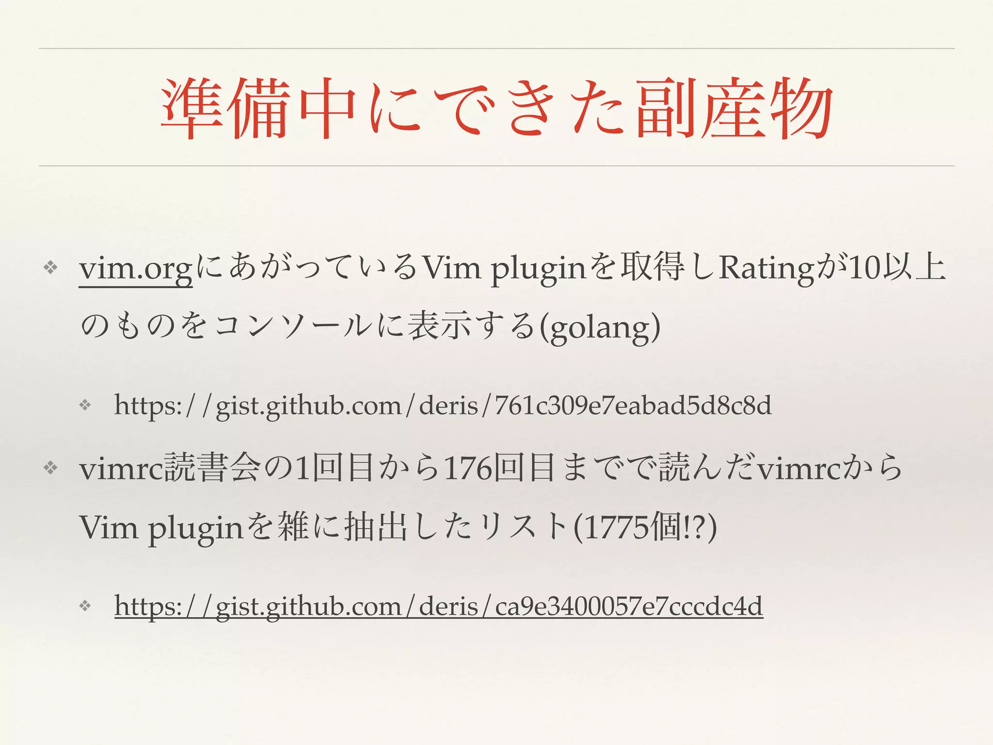 準備中にできた副産物
❖ vim.orgにあがっているVim pluginを取得しRatingが10以上
のものをコンソールに表示する(golang)
❖ https://gist.github.com/deris/761c309e7eabad5d8c8d
❖ vimrc読書会の1回目から176回目までで読んだvimrcから
Vim pluginを雑に抽出したリスト(1775個!?)
❖ https://gist.github.com/deris/ca9e3400057e7cccdc4d
 