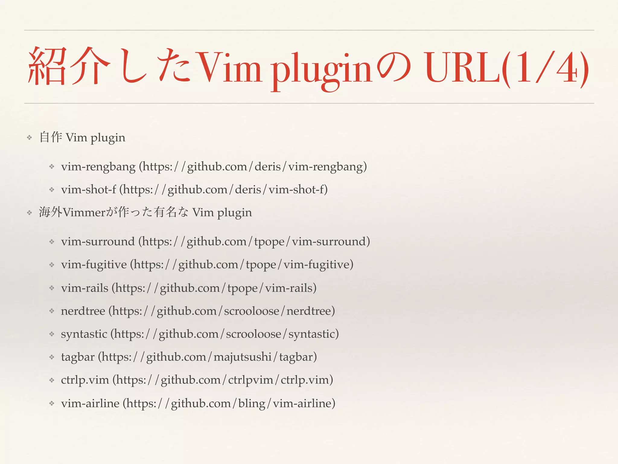 紹介したVim pluginの URL(1/4)
❖ 自作 Vim plugin
❖ vim-rengbang (https://github.com/deris/vim-rengbang)
❖ vim-shot-f (https://github.com/deris/vim-shot-f)
❖ 海外Vimmerが作った有名な Vim plugin
❖ vim-surround (https://github.com/tpope/vim-surround)
❖ vim-fugitive (https://github.com/tpope/vim-fugitive)
❖ vim-rails (https://github.com/tpope/vim-rails)
❖ nerdtree (https://github.com/scrooloose/nerdtree)
❖ syntastic (https://github.com/scrooloose/syntastic)
❖ tagbar (https://github.com/majutsushi/tagbar)
❖ ctrlp.vim (https://github.com/ctrlpvim/ctrlp.vim)
❖ vim-airline (https://github.com/bling/vim-airline)
 