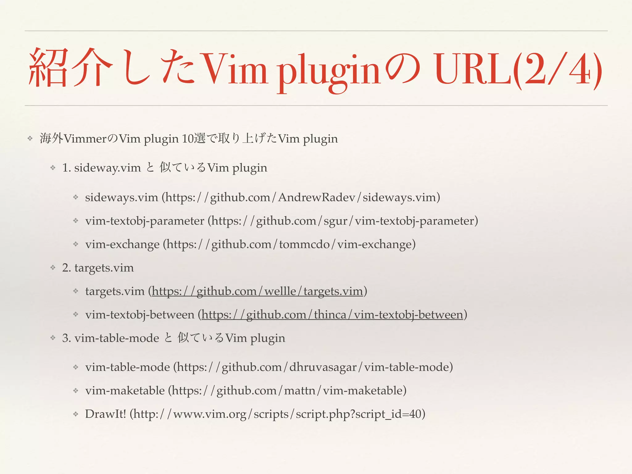 紹介したVim pluginの URL(2/4)
❖ 海外VimmerのVim plugin 10選で取り上げたVim plugin
❖ 1. sideway.vim と 似ているVim plugin
❖ sideways.vim (https://github.com/AndrewRadev/sideways.vim)
❖ vim-textobj-parameter (https://github.com/sgur/vim-textobj-parameter)
❖ vim-exchange (https://github.com/tommcdo/vim-exchange)
❖ 2. targets.vim
❖ targets.vim (https://github.com/wellle/targets.vim)
❖ vim-textobj-between (https://github.com/thinca/vim-textobj-between)
❖ 3. vim-table-mode と 似ているVim plugin
❖ vim-table-mode (https://github.com/dhruvasagar/vim-table-mode)
❖ vim-maketable (https://github.com/mattn/vim-maketable)
❖ DrawIt! (http://www.vim.org/scripts/script.php?script_id=40)
 