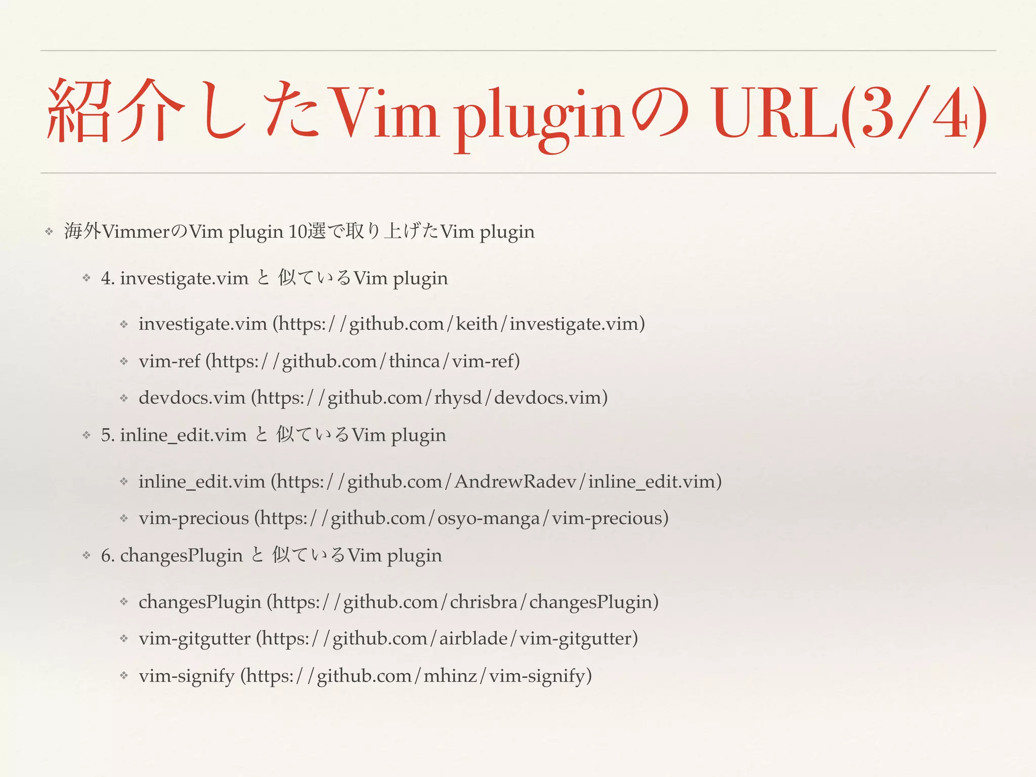 紹介したVim pluginの URL(3/4)
❖ 海外VimmerのVim plugin 10選で取り上げたVim plugin
❖ 4. investigate.vim と 似ているVim plugin
❖ investigate.vim (https://github.com/keith/investigate.vim)
❖ vim-ref (https://github.com/thinca/vim-ref)
❖ devdocs.vim (https://github.com/rhysd/devdocs.vim)
❖ 5. inline_edit.vim と 似ているVim plugin
❖ inline_edit.vim (https://github.com/AndrewRadev/inline_edit.vim)
❖ vim-precious (https://github.com/osyo-manga/vim-precious)
❖ vim-partedit(https://github.com/thinca/vim-partedit)
❖ 6. changesPlugin と 似ているVim plugin
❖ changesPlugin (https://github.com/chrisbra/changesPlugin)
❖ vim-gitgutter (https://github.com/airblade/vim-gitgutter)
❖ vim-signify (https://github.com/mhinz/vim-signify)
 