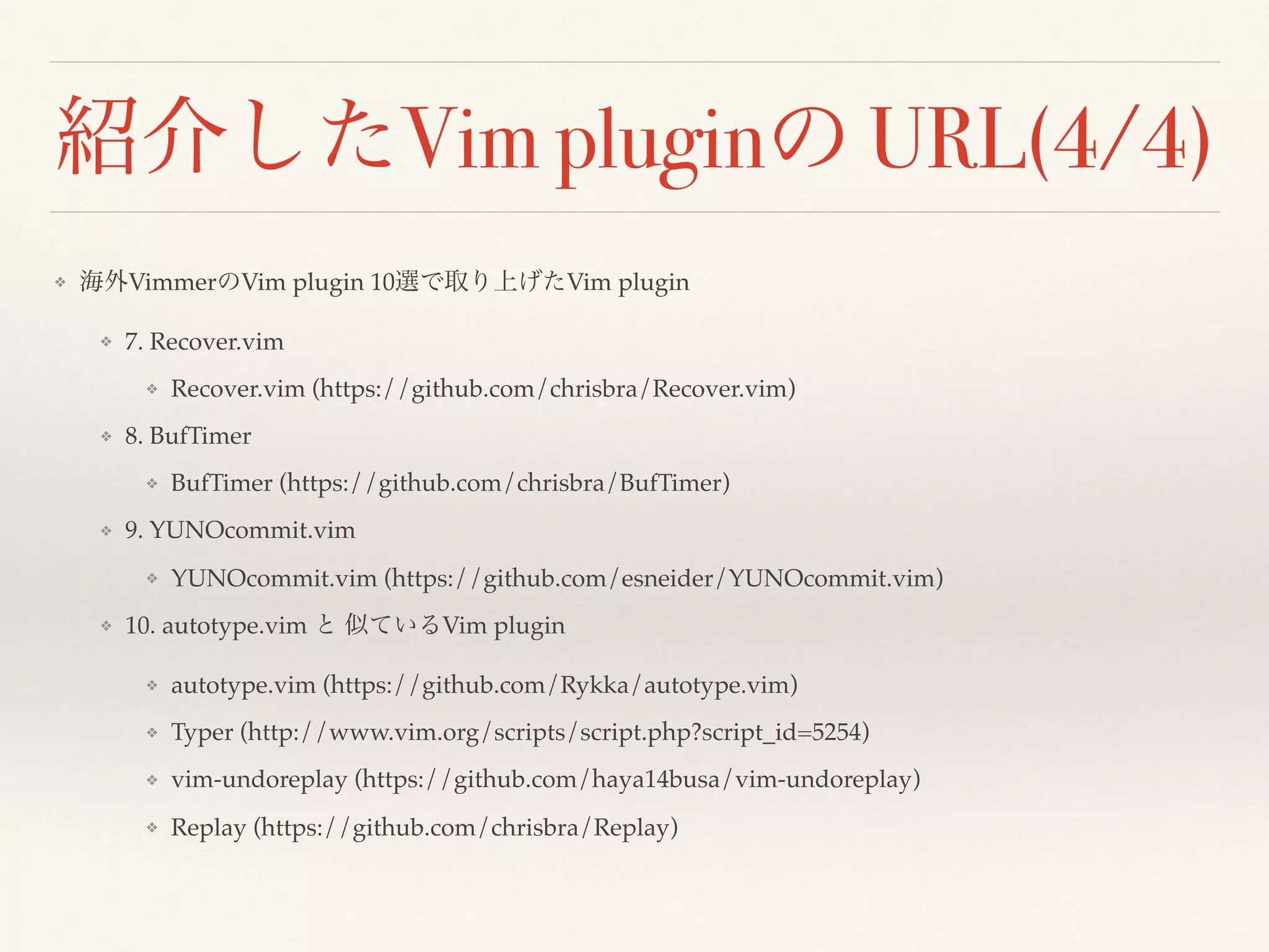 紹介したVim pluginの URL(4/4)
❖ 海外VimmerのVim plugin 10選で取り上げたVim plugin
❖ 7. Recover.vim
❖ Recover.vim (https://github.com/chrisbra/Recover.vim)
❖ 8. BufTimer
❖ BufTimer (https://github.com/chrisbra/BufTimer)
❖ 9. YUNOcommit.vim
❖ YUNOcommit.vim (https://github.com/esneider/YUNOcommit.vim)
❖ 10. autotype.vim と 似ているVim plugin
❖ autotype.vim (https://github.com/Rykka/autotype.vim)
❖ Typer (http://www.vim.org/scripts/script.php?script_id=5254)
❖ vim-undoreplay (https://github.com/haya14busa/vim-undoreplay)
❖ Replay (https://github.com/chrisbra/Replay)
 
