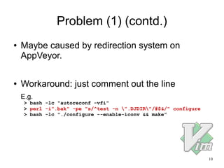 10
Problem (1) (contd.)
● Maybe caused by redirection system on
AppVeyor.
● Workaround: just comment out the line
E.g.
> bash -lc "autoreconf -vfi"
> perl -i".bak" -pe "s/^test -n ".DJDIR"/#$&/" configure
> bash -lc "./configure --enable-iconv && make"
 
