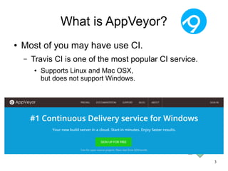 3
What is AppVeyor?
● Most of you may have use CI.
– Travis CI is one of the most popular CI service.
● Supports Linux and Mac OSX,
but does not support Windows.
 