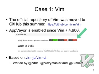 5
Case 1: Vim
● The official repository of Vim was moved to
GitHub this summer. https://github.com/vim/vim
● AppVeyor is enabled since Vim 7.4.900.
● Based on vim-jp/vim-ci
– Written by @cd01, @crazymaster and @k-takata
 