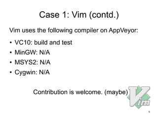 6
Case 1: Vim (contd.)
● VC10: build and test
● MinGW: N/A
● MSYS2: N/A
● Cygwin: N/A
Contribution is welcome. (maybe)
Vim uses the following compiler on AppVeyor:
 