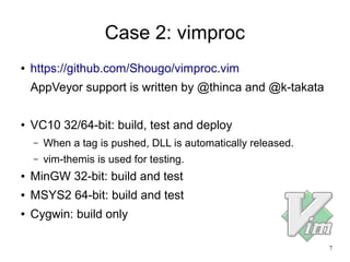 7
Case 2: vimproc
● https://github.com/Shougo/vimproc.vim
AppVeyor support is written by @thinca and @k-takata
● VC10 32/64-bit: build, test and deploy
– When a tag is pushed, DLL is automatically released.
– vim-themis is used for testing.
● MinGW 32-bit: build and test
● MSYS2 64-bit: build and test
● Cygwin: build only
 