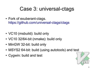8
Case 3: universal-ctags
● Fork of exuberant-ctags.
https://github.com/universal-ctags/ctags
● VC10 (msbuild): build only
● VC10 32/64-bit (nmake): build only
● MinGW 32-bit: build only
● MSYS2 64-bit: build (using autotools) and test
● Cygwin: build and test
 