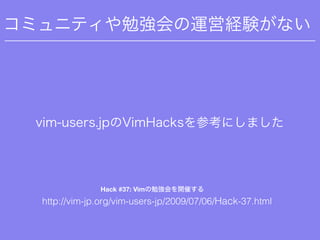 コミュニティや勉強会の運営経験がない
vim-users.jpのVimHacksを参考にしました
http://vim-jp.org/vim-users-jp/2009/07/06/Hack-37.html
Hack #37: Vimの勉強会を...