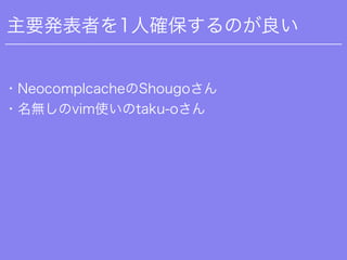 主要発表者を1人確保するのが良い
・NeocomplcacheのShougoさん
・名無しのvim使いのtaku-oさん
 