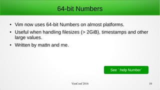 VimConf 2016 10
64-bit Numbers
● Vim now uses 64-bit Numbers on almost platforms.
● Useful when handling filesizes (> 2GiB), timestamps and other
large values.
● Written by mattn and me.
See `:help Number`
 