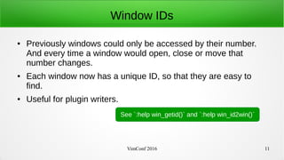 VimConf 2016 11
Window IDs
● Previously windows could only be accessed by their number.
And every time a window would open, close or move that
number changes.
● Each window now has a unique ID, so that they are easy to
find.
● Useful for plugin writers.
See `:help win_getid()` and `:help win_id2win()`
 