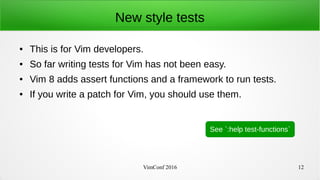 VimConf 2016 12
New style tests
● This is for Vim developers.
● So far writing tests for Vim has not been easy.
● Vim 8 adds assert functions and a framework to run tests.
● If you write a patch for Vim, you should use them.
See `:help test-functions`
 